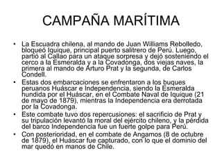 CAMPAÑA MARÍTIMA La Escuadra chilena, al mando de Juan Williams Rebolledo, bloqueó Iquique, principal puerto salitrero de Perú. Luego, partió al Callao para un ataque sorpresa y dejó sosteniendo el cerco a la Esmeralda y a la Covadonga, dos viejas naves, la primera al mando de Arturo Prat y la segunda, de Carlos Condell. Estas dos embarcaciones se enfrentaron a los buques peruanos Huáscar e Independencia, siendo la Esmeralda hundida por el Huáscar, en el Combate Naval de Iquique (21 de mayo de 1879), mientras la Independencia era derrotada por la Covadonga.  Este combate tuvo dos repercusiones: el sacrificio de Prat y su tripulación levantó la moral del ejército chileno, y la pérdida del barco Independencia fue un fuerte golpe para Perú. Con posterioridad, en el combate de Angamos (8 de octubre de 1879), el Huáscar fue capturado, con lo que el dominio del mar quedó en manos de Chile. 