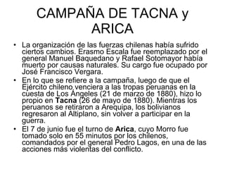 CAMPAÑA DE TACNA y ARICA La organización de las fuerzas chilenas había sufrido ciertos cambios. Erasmo Escala fue reemplazado por el general Manuel Baquedano y Rafael Sotomayor había muerto por causas naturales. Su cargo fue ocupado por José Francisco Vergara. En lo que se refiere a la campaña, luego de que el Ejército chileno venciera a las tropas peruanas en la cuesta de Los Ángeles (21 de marzo de 1880), hizo lo propio en  Tacna  (26 de mayo de 1880). Mientras los peruanos se retiraron a Arequipa, los bolivianos regresaron al Altiplano, sin volver a participar en la guerra. El 7 de junio fue el turno de  Arica , cuyo Morro fue tomado solo en 55 minutos por los chilenos, comandados por el general Pedro Lagos, en una de las acciones más violentas del conflicto. 