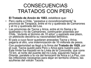 CONSECUENCIAS TRATADOS CON PERÚ El Tratado de Ancón de 1883 , establece que: Perú cedía a Chile, “ perpetua e incondicionalmente ” la provincia de Tarapacá, entre el río y quebrada de Camarones y el río y quebrada del Loa. Las provincias de Tacna y Arica, entre el río Sama y la quebrada y río de Camarones, continuarán poseídas por Chile, “ durante el término de 10 años ” y expirado ese plazo, un plebiscito decidiría su nacionalidad definitiva. El país a cuyo favor quedaran anexadas Tacna y Arica, pagaría al otro, una indemnización de 10 millones de pesos. Con posterioridad se llegó a la firma del  Tratado de 1929 , por el cual, Tacna quedó para Perú y Arica para nuestro país. Este límite fue trazado en la Línea de la Concordia, que corre 10 km. al norte del puente del río Lluta, siguiendo hacia el Oriente, paralela a la vía del ferrocarril de Arica a La Paz, con las inflexiones necesarias para dejar en territorio chileno, las azufreras del volcán Tacora.  