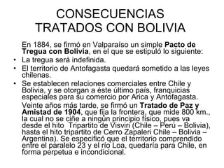 CONSECUENCIAS  TRATADOS CON BOLIVIA  En 1884, se firmó en Valparaíso un simple  Pacto de Tregua con Bolivia , en el que se estipuló lo siguiente: La tregua será indefinida. El territorio de Antofagasta quedará sometido a las leyes chilenas. Se establecen relaciones comerciales entre Chile y Bolivia, y se otorgan a éste último país, franquicias especiales para su comercio por Arica y Antofagasta. Veinte años más tarde, se firmó un  Tratado de Paz y Amistad de 1904 , que fija la frontera, que mide 800 km., la cual no se ciñe a ningún principio físico, pues va desde el hito  Tripartito de Visviri (Chile – Perú – Bolivia), hasta el hito tripartito de Cerro Zapaleri Chile – Bolivia – Argentina). Se especificó que el territorio comprendido entre el paralelo 23 y el río Loa, quedaría para Chile, en forma perpetua e incondicional.  