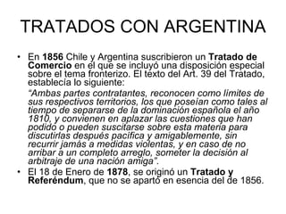 TRATADOS CON ARGENTINA En  1856  Chile y Argentina suscribieron un  Tratado de Comercio  en el que se incluyó una disposición especial sobre el tema fronterizo. El texto del Art. 39 del Tratado, establecía lo siguiente: “ Ambas partes contratantes, reconocen como límites de sus respectivos territorios, los que poseían como tales al tiempo de separarse de la dominación española el año 1810, y convienen en aplazar las cuestiones que han podido o pueden suscitarse sobre esta materia para discutirlas después pacífica y amigablemente, sin recurrir jamás a medidas violentas, y en caso de no arribar a un completo arreglo, someter la decisión al arbitraje de una nación amiga”.  El 18 de Enero de  1878 , se originó un  Tratado y Referéndum , que no se apartó en esencia del de 1856.  