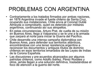 PROBLEMAS CON ARGENTINA Contrariamente a los tratados firmados por ambas naciones, en 1878 Argentina invade el fuerte chileno de Santa Cruz, ocupando sus instalaciones. Chile envía al Coronel Dublé Almeyda a comprobarlo, quien es detenido por militares argentinos, continuando así sus atropellos. En estas circunstancias, Arturo Prat, de vuelta de su misión en Buenos Aires, llega a Valparaíso y se le une a la armada que zarpará al norte para iniciar la Guerra del Pacífico. Chile desarrolla una intensa campaña diplomática con Buenos Aires, para defender sus territorios atlánticos, encontrándose con una tenaz resistencia argentina a reconocer los documentos y antiguos títulos de dominio chilenos en esos territorios emanados de las Leyes de Indias de la Corona Española. Las discusiones y pre-acuerdos alcanzados por algunos patriotas chilenos, como Adolfo Ibáñez, Pérez Rosales y otros, jamás llegan a una solución definitiva, trasladándose el foco de atención a la guerra del norte. 
