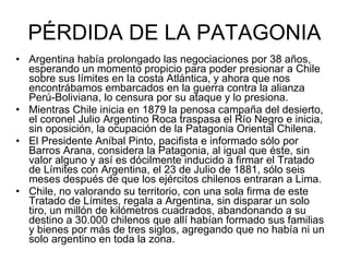 PÉRDIDA DE LA PATAGONIA Argentina había prolongado las negociaciones por 38 años, esperando un momento propicio para poder presionar a Chile sobre sus límites en la costa Atlántica, y ahora que nos encontrábamos embarcados en la guerra contra la alianza Perú-Boliviana, lo censura por su ataque y lo presiona. Mientras Chile inicia en 1879 la penosa campaña del desierto, el coronel Julio Argentino Roca traspasa el Río Negro e inicia, sin oposición, la ocupación de la Patagonia Oriental Chilena.  El Presidente Aníbal Pinto, pacifista e informado sólo por Barros Arana, considera la Patagonia, al igual que éste, sin valor alguno y así es dócilmente inducido a firmar el Tratado de Límites con Argentina, el 23 de Julio de 1881, sólo seis meses después de que los ejércitos chilenos entraran a Lima. Chile, no valorando su territorio, con una sola firma de este Tratado de Límites, regala a Argentina, sin disparar un solo tiro, un millón de kilómetros cuadrados, abandonando a su destino a 30.000 chilenos que allí habían formado sus familias y bienes por más de tres siglos, agregando que no había ni un solo argentino en toda la zona.  