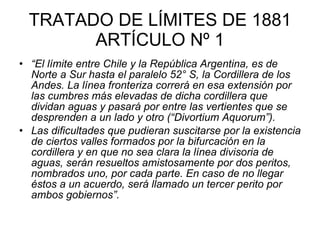 TRATADO DE LÍMITES DE 1881 ARTÍCULO Nº 1 “ El límite entre Chile y la República Argentina, es de Norte a Sur hasta el paralelo 52° S, la Cordillera de los Andes. La línea fronteriza correrá en esa extensión por las cumbres más elevadas de dicha cordillera que dividan aguas y pasará por entre las vertientes que se desprenden a un lado y otro (“Divortium Aquorum”).  Las dificultades que pudieran suscitarse por la existencia de ciertos valles formados por la bifurcación en la cordillera y en que no sea clara la línea divisoria de aguas, serán resueltos amistosamente por dos peritos, nombrados uno, por cada parte. En caso de no llegar éstos a un acuerdo, será llamado un tercer perito por ambos gobiernos”.   