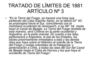 TRATADO DE LÍMITES DE 1881 ARTÍCULO Nº 3 “ En la Tierra del Fuego, se trazará una línea que partiendo del Cabo Espíritu Santo, en la latitud 52° 40’, se prolongará hacia el Sur, coincidiendo con el meridiano occidental de Greenwich, a los 68° 34’, hasta tocar el Canal de Beagle. La Tierra del Fuego dividida de esta manera, será Chilena en la parte occidental y Argentina, en la parte oriental. En cuanto a las islas, pertenecerá a Argentina, la isla de los Estados, los islotes próximamente inmediatos a ésta y las demás islas que haya sobre el Atlántico al oriente de la Tierra del Fuego y costas orientales de la Patagonia; y pertenecerán a Chile, a todas las islas del Sur del Canal de Beagle hasta el Cabo de Hornos y las que haya al occidente de Tierra del Fuego”.   