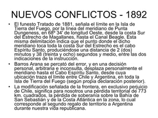 NUEVOS CONFLICTOS - 1892 El funesto Tratado de 1881, señala el límite en la Isla de Tierra del Fuego, por la línea del meridiano de Punta Dungeness, en 68º 34' de longitud Oeste, desde la costa Sur del Estrecho de Magallanes, hasta el Canal Beagle. Esta misma delimitación indica que el punto donde el dicho meridiano toca toda la costa Sur del Estrecho es el cabo Espíritu Santo, produciéndose una distancia de 2 (dos) minutos y 38 (treinta y ocho) segundos y medio, entre las dos indicaciones de la instrucción. Barros Arana se percató del error, y en una decisión personal, arbitraria e inconsulta, desplaza personalmente el meridiano hasta el Cabo Espíritu Santo, desde cuya ubicación traza el límite entre Chile y Argentina, en toda la Isla de Tierra del Fuego (según propia declaración posterior). La modificación señalada de la frontera, en exclusivo perjuicio de Chile, significa para nosotros una pérdida territorial de 773 km. cuadrados, la pérdida de soberanía sobre la Bahía de San Sebastián y de la Costa Atlántica en la zona, lo cual corresponde al segundo regalo de territorio a Argentina durante nuestra vida republicana. 
