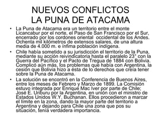 NUEVOS CONFLICTOS LA PUNA DE ATACAMA La Puna de Atacama era un territorio entre el monte Licancabur por el norte, el Paso de San Francisco por el Sur, encerrado por los cordones oriental  occidental de los Andes. Ochenta mil kilómetros de extensos salares, de una altura media de 4.000 m. e ínfima población indígena.  Chile había sometido a su jurisdicción el territorio de la Puna, mediante su acción reivindicatoria hasta el paralelo 23° con la Guerra del Pacífico y el Pacto de Tregua de 1884 con Bolivia. Complicó aún más, los problemas que había con Argentina, la cesión que Bolivia hizo a ésta de lo derechos que creía tener sobre la Puna de Atacama. La solución se encontró en la Conferencia de Buenos Aires, entre los meses de Febrero y Marzo de 1899. La Comisión estuvo integrada por Enrique Mac Iver por parte de Chile; José E. Uriburu por la Argentina, en unión con el ministro de Estados Unidos W.Y. Buchanan. Ellos procedieron a marcar el límite en la zona, dando la mayor parte del territorio a Argentina y dejando para Chile una zona que pos su situación, tenía verdadera importancia.  