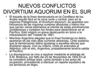 NUEVOS CONFLICTOS DIVORTIUM AQUORUM EN EL SUR El trazado de la línea demarcatoria en la Cordillera de los Andes resultó fácil en la zona norte y central, pero en la regiones Patagónicas, el divortium aquorum, se apartaba con frecuencia de las mayores cumbres absolutas y había ríos que nacían varios kilómetros al oriente de estas prominencias cordilleranas y cortaban los Andes para desembocar en el Pacífico. Esto originó un grave desacuerdo en torno a la interpretación del Tratado de 1881.  Mientras Argentina alegaba que la línea fronteriza no debía apartarse de las más altas cumbres absolutas, Chile sostenía que la demarcación debía ajustarse a aquellas alturas que dividieran aguas. Con su criterio, Chile se acercaba al Atlántico; con el otro, Argentina, probablemente tendría salida al Pacífico.  La discrepancia se vino a resolver mediante el arbitraje de S.M. Británica, por fallo del 20 de Noviembre de 1902.En él se consideró ambas tesis, como también a los actos de ocupación, procediendo a efectuar un reparto equitativo de los territorios en litigio. 