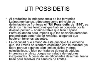 UTI POSSIDETIS Al producirse la independencia de los territorios Latinoamericanos, adoptaron como principio de delimitación de fronteras el  “Uti Possidetis de 1810 ”, es decir los mismos territorios que habían ocupado por la división político – administrativa que hizo España. Fórmula ideada para impedir que las naciones europeas pretendieran poner pie en América, alegando que hubieran terrenos vacantes. La dificultad que emanó de este principio fue el hecho que, los límites no siempre coincidían con la realidad, ya fuera porque algunos eran límites civiles y otros eclesiásticos, o bien por tratarse de reales cédulas imprecisas o talvez porque se trataba de regiones inexploradas. A pesar de las dificultades descritas, fue la base para resolver los asuntos de límites.  