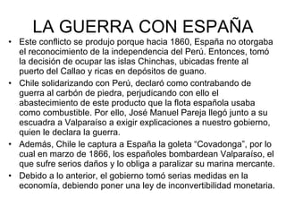 LA GUERRA CON ESPAÑA Este conflicto se produjo porque hacia 1860, España no otorgaba el reconocimiento de la independencia del Perú. Entonces, tomó la decisión de ocupar las islas Chinchas, ubicadas frente al puerto del Callao y ricas en depósitos de guano.  Chile solidarizando con Perú, declaró como contrabando de guerra al carbón de piedra, perjudicando con ello el abastecimiento de este producto que la flota española usaba como combustible. Por ello, José Manuel Pareja llegó junto a su escuadra a Valparaíso a exigir explicaciones a nuestro gobierno, quien le declara la guerra. Además, Chile le captura a España la goleta “Covadonga”, por lo cual en marzo de 1866, los españoles bombardean Valparaíso, el que sufre serios daños y lo obliga a paralizar su marina mercante. Debido a lo anterior, el gobierno tomó serias medidas en la economía, debiendo poner una ley de inconvertibilidad monetaria. 
