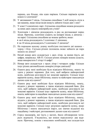 16
перших, але більше, ніж один пиріжок. Скільки пиріжків купив
кожен із хлопчиків?
20. У автомашині 5 місць. Скількома способами 5 осіб можуть сісти в
цю машину, якщо місце водія можуть зайняти тільки двоє з них?
21. У класі 5 одномісних парт. Скількома способами можна розсадити
за ними двох (трьох) новоприбулих учнів?
22. Хлопчиків і дівчаток розсаджують в ряд на розташовані поряд
місця. Причому, хлопчики сідають на непарні місця, а дівчатка –
на парні. Скількома способами це можна зробити, якщо:
• на 6 місць розсаджують 3 хлопчика і 3 дівчинки;
• на 10 місць розсаджують 5 хлопчиків і 5 дівчаток?
23. На порожню шахову дошку необхідно поставити дві шашки –
чорну і білу. Скільки різних положень може займати ця пара
шашок на дошці?
24. Нехай номер авто складається з двох літер, за якими йдуть дві
цифри, наприклад: АВ-53. Скільки різних номерів можна скласти,
якщо використати 5 літер і 6 цифр?
25. Номер авто складається з трьох літер і чотирьох цифр. Скільки
існує різних автомобільних номерів (літери довільні)?
26. Одного разу мені необхідно було відвідати бібліотеку, пошту та
здати у ремонт черевики. Для того, щоб вибрати найкоротший
шлях, необхідно розглянути всі можливі варіанти. Скільки існує
варіантів шляху, якщо бібліотека, пошта та майстерня знаходяться
далеко одне від одного?
27. Одного разу мені необхідно було відвідати бібліотеку, пошту,
віддати у ремонт черевики, а також відвідати ощадний банк. Для
того, щоб вибрати найкоротший шлях, необхідно розглянути всі
можливі варіанти. Скільки існує варіантів шляху, якщо бібліотека,
пошта, майстерня та ощадбанк знаходяться далеко одне від одного?
28. Одного разу мені необхідно було відвідати бібліотеку, пошту,
віддати у ремонт черевики, а також відвідати ощадний банк. Для
того, щоб вибрати найкоротший шлях, необхідно розглянути всі
можливі варіанти. Скільки існує розумних варіантів шляху, якщо
бібліотека і пошта знаходяться поруч, але значно віддалені від
ощадбанку і майстерні, розташованих далеко одне від одного?
29. Серед пасажирів, які їдуть у вагоні, йшло обговорення чоти-
рьох журналів. З’ясувалось, що кожен передплачує два жур-
нали. Причому, кожна з можливих комбінацій, яка складається
 