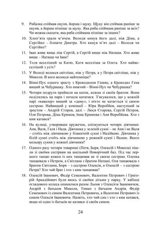 24
9. Рибалка спіймав окуня, йорша і щуку. Щуку він спіймав раніше за
окуня, а йорша пізніше за щуку. Яка риба спіймана раніше за всіх?
Чи можна сказати, яка риба спіймана пізніше за інших?
10. Хлоп’ята грали м’ячем. Володя кинув його далі, ніж Діма, а
Сергійко – ближче Дмитра. Хто кинув м’яч далі – Володя чи
Сергійко?
11. Іван живе вище ніж Сергій, а Сергій вище ніж Наташа. Хто живе
вище – Наташа чи Іван?
12. Толя веселіший за Катю, Катя веселіша за Олега. Хто найве-
селіший з усіх?
13. У Володі волосся світліше, ніж у Петра, а у Петра світліше, ніж у
Миколи. В кого волосся найтемніше?
14. Вінні-Пух одного зросту з Крокодилом Геною, а Крокодил Гена
вищий за Чебурашку. Хто нижчий – Вінні-Пух чи Чебурашка?
15. Чотири подруги прийшли на каток, кожна зі своїм братом. Вони
поділились на пари і почали кататися. З’ясувалося, що у кожній
парі «кавалер» вищий за «даму», і ніхто не катається зі своєю
сестрою. Найвищий у компанії – Юра Воробйов, наступний за
зростом – Андрій Єгоров, далі – Люся Єгорова, Сергій Петров,
Оля Петрова, Діма Кримов, Інна Кримова і Аня Воробйова. Хто з
ким катався?
16. На вулиці, утворивши кружечок, спілкуються чотири дівчинки:
Аня, Валя, Галя і Надя. Дівчинка у зеленій сукні – не Аня і не Валя
– стоїть між дівчинкою у блакитній сукні і Надійкою. Дівчинка у
білій сукні стоїть між дівчинкою у рожевій сукні і Валею. Якого
кольору сукня у кожної дівчинки?
17. Одного разу чотири товариші (Петя, Боря, Олексій і Микола) піш-
ли зі своїми сестрами на шкільний Новорічний бал. Під час пер-
шого танцю кожен із них танцював не зі своєю сестрою. Оленка
танцювала з Петром, а Світлана з братом Наташі, Оля танцювала з
братом Світлани, Боря – з сестрою Олексія, а Олексій – з сестрою
Петра? Хто чий брат і хто з ким танцював?
18. Олексій Іванович, Федір Семенович, Валентин Петрович і Григо-
рій Аркадійович були якось зі своїми дітьми у парку. У кабінці
оглядового колеса опинилися разом Льоня з Олексієм Івановичем,
Андрій з батьком Миколи, Тимко з батьком Андрія, Федір
Семенович із сином Валентина Петровича, а Валентин Петрович із
сином Олексія Івановича. Назвіть, хто чий син і хто з ким катався,
якщо ні один із батьків не катався зі своїм сином.
 