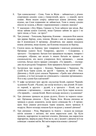 30
8. Три однокласниці – Соня, Тоня та Женя – займаються у різних
спортивних секціях: одна у гімнастичній, друга – у лижній, третя
плаває. Яким видом спорту займається кожна дівчинка, якщо
відомо, що Соня плаванням не займається, Тоня в лижну секцію
ніколи не ходила, а Женя є переможницею з лижних змагань?
9. У змаганнях з бігу Юрко, Гришко та Толя зайняли три місця. Яке
місце зайняв кожен хлопчик, якщо Гришко зайняв не друге і не
третє місце, а Толя – не третє?
10. Три учениці – Топольова, Березкіна, Кленова – посадили біля школи
три дерева: берізку, клен, тополю. Жодна з них не посадила дерево,
яке б відповідало її прізвищу. Дізнайтеся, яке дерево посадила
кожна дівчинка, якщо відомо, що Кленова посадила не берізку.
11. Сиділи якось на бережку троє товаришів і повільно розмовляли.
Прізвище одного було Токаренко, другого – Слісаренко, а
третього – Тесляренко. Батьки їхні працювали теслярем, токарем і
слюсарем. «Цікаво, що жоден із наших батьків не працює за
спеціальністю, від якого утворилося його прізвище», – сказав
хлопчик, батько якого працює слюсарем. «Ти правий», – підтвер-
див після роздумів Токаренко. Ким працюють батьки хлопчиків?
12. Зустрілися три подруги – Біленко, Червоненко і Черненко. На
одній була чорна сукня, на другій – червона, на третій – біла.
Дівчинка у білій сукні сказала Черненко: «Треба нам обмінятися
сукнями, а то їхні кольори не співпадають з нашими прізвищами».
Хто в яку сукню був одягнений?
13. У кафе зустрілися троє друзів: скульптор Білий, скрипач Чорний,
художник Рудий. «Чудово, що колір волосся у нас різний. В одно-
го чорний, в другого – рудий, а в третього – білий, але не
співпадає з прізвищем», – сказав той, у кого було чорне волосся.
«Ти правий», – сказав Білий. Якого кольору волосся у художника?
14. Три дівчинки тримали на руках рудого, білого та чорного коше-
нят. Прізвища дівчаток – Руда, Чорна, Біла. Жодна дівчинка не
тримала в руках кошеняти, колір якого співпадав би з її прізви-
щем. Біла уважно розглядала чорне кошеня, якого тримала її
подруга. Якого кольору кошеня було на руках у кожної дівчини?
15. Три дівчинки – Роза, Маргарита та Анюта – подали на конкурс
квітів кошики з квітами, які вони виростили самі. Це були
троянди, маргаритки та анютині оченята. Дівчинка, яка виростила
маргаритки, звернула увагу Рози на те, що у жодної з дівчаток ім’я не
співпадає з назвою квітів. Які квіти виростила кожна з дівчаток?
 