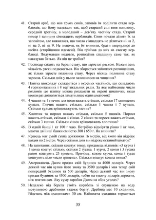 35
41. Старий араб, що мав трьох синів, заповів їм поділити стадо вер-
блюдів, що йому належало так, щоб старший син взяв половину,
середній третину, а молодший – дев’яту частину стада. Старий
помер і залишив сімнадцять верблюдів. Сини почали ділити їх за
заповітом, але виявилося, що число сімнадцять не ділиться ні на 2,
ні на 3, ні на 9. Не знаючи, як їм вчинити, брати звернулися до
шейха (старійшини племені). Він приїхав до них на своєму вер-
блюді. Подумавши недовго, розподілив спадщину саме так, як
наказував батько. Як він це зробив?
42. Господар сидить на березі ставу, що заростає ряскою. Кожен день
кількість ряски подвоюється. Він збирається зайнятися розчищенням,
як тільки заросте половина ставу. Через місяць половина ставу
заросла. Скільки днів у нього залишилося на чищення?
43. Плитка шоколаду складається з окремих частинок, що складають
4 горизонтальних і 8 вертикальних рядів. За яке найменше число
розломів цю плитку можна розламати на окремі шматочки, якщо
кожен раз дозволяється ламати лише один шматочок?
44. 4 чашки та 1 глечик для води важать стільки, скільки 17 свинцевих
кульок. Глечик важить стільки, скільки 1 чашка і 7 кульок.
Скільки кульок врівноважують глечик?
45. Хлопчик та порося важать стільки, скільки 5 ящиків. Порося
важить стільки, скільки 4 кішки. 2 кішки та порося важать стільки,
скільки 3 ящики. Скільки кішок врівноважать хлопчика?
46. В одній банці 1 кг 100 г чаю. Потрібно відміряти рівно 1 кг чаю,
маючи дві інші банки ємністю 300 і 650 г. Як вчинити?
47. Кравець має сувій сукна довжиною 16 метрів, від якого він відрізає
щодня по 2 метри. Через скільки днів він відріже останній шматок?
48. На запитання, скільки коштує товар, продавець відповів: «3 курча і
1 качка коштує стільки, скільки 2 гусака. 1 курча, 2 качки і 3 гусака
разом коштують 25 гривень. Причому, кожне курча, качка і гусак
коштують ціле число гривень». Скільки коштує кожна птиця?
49. Американець Джим продав свій будинок за 4000 доларів. Через
деякий час він купив його знову за 3500 доларів і мав тепер свій
попередній будинок та 500 доларів. Через деякий час він знову
продав будинок за 4500 доларів, тобто на тисячу доларів дорожче,
ніж платив сам. Яку суму заробив Джим на обох угодах?
50. Недалеко від берега стоїть корабель зі спущеною на воду
мотузковою драбиною вздовж борту. Драбина має 10 сходинок.
Відстань між сходинками 30 см. Найнижча сходинка торкається
 