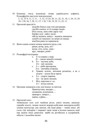 46
10. Кожному числу відповідає літера українського алфавіту.
Розшифруйте наступні повідомлення:
3, 12, 15 9, 11, 3, 11, – 3, 12, 15 24, 28, 11, 22, 31, 18, 1, 24, 15, 24
10, 1 20, 16, 7, 28, 11, 17, 1 18, 7 18, 19, 22, 11, 23, 11.
11. Прочитай прислів’я:
надиЛю боюсо сьве тсві шаєкрапри.
єшсіПо сновча, от й тьдивро носря.
бХлі чепла, лико гойо дарле тьїс.
бивЗро лоді –ляйгу лосмі.
оЩ ен мешвізь лоюси – мешвізь нямнанзи.
зумуРо ен чишзипо і аз шігро ен пишку.
коюЛож рямо ен червипаєш.
12. Яким одним словом можна замінити групу слів:
ранок, вечір, день, ніч –
весна, літо, осінь, зима –
круг, квадрат, ромб –
13. Розшифруй метаграми:
a. З і я плаваю у морі,
З і – ловлю мишей в коморі,
b. З н – частина доби,
З п – гріє щозими.
c. З л – риба прехороша,
З т – звичайна огорожа.
d. Травою зеленіє, квітками розквітає, а як п
додати – землю буде орати.
e. З п – уперта тварина,
З р – на троні людина.
f. Мчу дорогами я з ш,
З л – ягода смачна
14. Продовж ланцюжок слів, пов’язаних за змістом.
Прямокутник, квадрат, ...
додавання, віднімання, ...
праворуч, ліворуч,...
корінь, суфікс,...
15. Прочитай текст.
чиЗакінсяло толі. елА чиобони рігдо, совілі ниляпо, викісоне
горпаби ятьсто, ченане казатні вожеро-кобузвим пансерком.жніНі
хощіпа муютьстру дна леюзем. еЦ тецві ревес – ткакві ніосе. аН
стьче єїці ноїскром і сякравої тикві нідав в’яслони ваназли ший
пер цьміся ніосе ревеснем. зваНа яц регзбесяла в сьукраїнкій,
кійсьче і льськійпо вахмо.
 