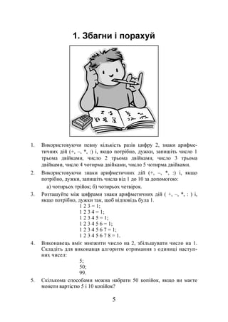 5
1. Збагни і порахуй
1. Використовуючи певну кількість разів цифру 2, знаки арифме-
тичних дій (+, –, *, :) і, якщо потрібно, дужки, запишіть число 1
трьома двійками, число 2 трьома двійками, число 3 трьома
двійками, число 4 чотирма двійками, число 5 чотирма двійками.
2. Використовуючи знаки арифметичних дій (+, –, *, :) і, якщо
потрібно, дужки, запишіть числа від 1 до 10 за допомогою:
а) чотирьох трійок; б) чотирьох четвірок.
3. Розташуйте між цифрами знаки арифметичних дій ( +, –, *, : ) і,
якщо потрібно, дужки так, щоб відповідь була 1.
1 2 3 = 1;
1 2 3 4 = 1;
1 2 3 4 5 = 1;
1 2 3 4 5 6 = 1;
1 2 3 4 5 6 7 = 1;
1 2 3 4 5 6 7 8 = 1.
4. Виконавець вміє множити число на 2, збільшувати число на 1.
Складіть для виконавця алгоритм отримання з одиниці наступ-
них чисел:
5;
50;
99.
5. Скількома способами можна набрати 50 копійок, якщо ви маєте
монети вартістю 5 і 10 копійок?
 
