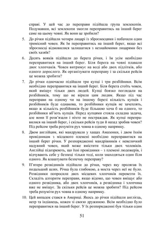 51
справі. У цей час до переправи підійшла група землекопів.
Подумавши, всі землекопи змогли переправитись на інший берег
саме на цьому човні. Як вони це зробили?
5. До річки підійшли чотири лицарі із зброєносцями і побачили один
тримісний човен. Як їм переправитись на інший берег, якщо всі
зброєносці відмовилися залишатися з незнайомими лицарями без
своїх хазяїв?
6. Десять вояків підійшли до берега річки, і їм усім необхідно
переправитися на інший берег. Біля берега на човні плавали
двоє хлопчаків. Човен витримує на воді або двох підлітків, або
одного дорослого. Як організувати переправу і за скільки рейсів
це можна зробити?
7. До річки одночасно підійшли три купці і три розбійники. Всім
необхідно переправитися на інший берег. Біля берега стоїть човен,
який вміщує тільки двох людей. Купці боязко поглядали на
розбійників, тому що не вірили цим людям. Якщо під час
переправи на одному чи на іншому березі кількість купців і
розбійників буде однакова, то розбійники купців не зачеплять,
якщо ж кількість розбійників буде більшою хоча б на одного, то
розбійники вб’ють купців. Перед купцями стояла складна задача,
але вони її розв’язали і ніхто не постраждав. Як купці перепра-
вилися на інший берег, і скільки рейсів туди й назад зробив човен?
Під рейсом треба розуміти рух човна в одному напрямку.
8. Двом англійцям, які мандрували у хащах Амазонки, і двом їхнім
провідникам з місцевого племені необхідно переправитися на
інший берег річки. У розпорядженні мандрівників є невеличкий
надувний човен, який може вмістити тільки двох чоловіків.
Англійці підозрюють, що їхні провідники – з племені людожерів, і
відчувають себе у безпеці тільки тоді, коли знаходяться один біля
одного. Як влаштувати безпечну переправу?
9. П’ятеро розвідників підійшли до річки, через яку пролягав їх
подальший шлях. Річка була глибокою, а моста через неї не було.
Розвідники попросили двох місцевих хлопчиків перевезти їх.
Складіть алгоритм переправи, якщо відомо, що човен вміщує або
одного розвідника, або двох хлопчиків, а розвідника і хлопчика
вже не вміщує. За скільки рейсів це можна зробити? Під рейсом
треба розуміти рух човна в одному напрямку.
10. Цей випадок стався в Америці. Якось до річки підійшли англієць,
негр та індіанець, кожен зі своєю дружиною. Всім необхідно було
переправитися на інший берег. У їх розпорядженні був тільки один
 