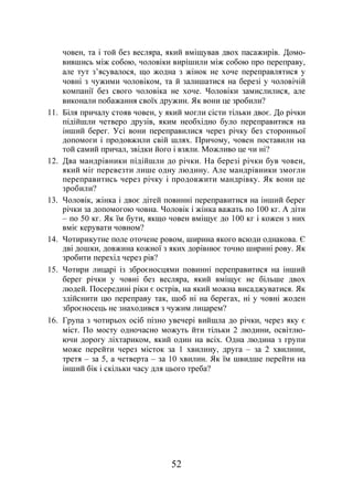 52
човен, та і той без весляра, який вміщував двох пасажирів. Домо-
вившись між собою, чоловіки вирішили між собою про переправу,
але тут з’ясувалося, що жодна з жінок не хоче переправлятися у
човні з чужими чоловіком, та й залишатися на березі у чоловічій
компанії без свого чоловіка не хоче. Чоловіки замислилися, але
виконали побажання своїх дружин. Як вони це зробили?
11. Біля причалу стояв човен, у який могли сісти тільки двоє. До річки
підійшли четверо друзів, яким необхідно було переправитися на
інший берег. Усі вони переправилися через річку без сторонньої
допомоги і продовжили свій шлях. Причому, човен поставили на
той самий причал, звідки його і взяли. Можливо це чи ні?
12. Два мандрівники підійшли до річки. На березі річки був човен,
який міг перевезти лише одну людину. Але мандрівники змогли
переправитись через річку і продовжити мандрівку. Як вони це
зробили?
13. Чоловік, жінка і двоє дітей повинні переправитися на інший берег
річки за допомогою човна. Чоловік і жінка важать по 100 кг. А діти
– по 50 кг. Як їм бути, якщо човен вміщує до 100 кг і кожен з них
вміє керувати човном?
14. Чотирикутне поле оточене ровом, ширина якого всюди однакова. Є
дві дошки, довжина кожної з яких дорівнює точно ширині рову. Як
зробити перехід через рів?
15. Чотири лицарі із зброєносцями повинні переправитися на інший
берег річки у човні без весляра, який вміщує не більше двох
людей. Посередині ріки є острів, на який можна висаджуватися. Як
здійснити цю переправу так, щоб ні на берегах, ні у човні жоден
зброєносець не знаходився з чужим лицарем?
16. Група з чотирьох осіб пізно увечері вийшла до річки, через яку є
міст. По мосту одночасно можуть йти тільки 2 людини, освітлю-
ючи дорогу ліхтариком, який один на всіх. Одна людина з групи
може перейти через місток за 1 хвилину, друга – за 2 хвилини,
третя – за 5, а четверта – за 10 хвилин. Як їм швидше перейти на
інший бік і скільки часу для цього треба?
 