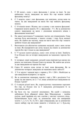 55
3. Є 80 монет, одна з яких фальшива і легша за інші. За яке
найменше число зважувань на вагах без гир можна знайти
фальшиву монету?
4. Є 3 монети, одна з них фальшива, але невідомо, легша вона чи
тяжча. За два зважування на вагах без гир знайдіть фальшиву
монету.
5. Є 10 мішків монет. Відомо, що в одному з них монети фальшиві.
Справжня монета важить 10 г, а фальшива – 9 г. Як за допомогою
одного зважування на вагах з діленнями визначити мішок з
фальшивими монетами?
6. На заводі виготовили 9 однакових частин для підшипників. Одна
частина була виготовлена з іншого сплаву і тому була меншої
ваги. Як знайти цю частину, якщо ви маєте ваги без гир і можете
зробити тільки два зважування?
7. Виготовили сім абсолютно однакових медалей, одна з яких легша
за інші. Як відокремити цю легку медаль від інших за допомогою
терезів без гир і тільки за два зважування?
8. Є 77 кульок одного радіусу, одна з них легша за інші. Знайдіть
її не більше ніж за чотири зважування на чашкових терезах без
гир.
9. Із чотирьох зовні однакових деталей одна відрізняється вагою від
решти, але невідомо, більша її вага чи менша. Як знайти цю деталь
за два зважування на терезах без гир?
10. Серед 81 монети одна легша за інші, вона фальшива. Як за
допомогою чотирьох зважувань на чашкових вагах зайти її?
11. Є 9 кг крупи і чашкові ваги з гирями у 50 г і 200 г. Необхідно за
три зважування відміряти 2 кг крупи.
12. Як за допомогою чашкових терезів і гирі у 200 г розділити 9 кг
цукру на два пакети, по 2 і 7 кг, якщо дозволяється зважування не
більше 3 разів?
13. Є 4 кавуни різної ваги. Як, користуючись чашковими терезами
без гир, не більше ніж за 5 зважувань розташувати їх за
зростанням ваги?
14. Це було під час «золотої лихоманки». На одній з копалень
добувники були ображені діями Джо Макдональда – хазяїна
салуна, який приймав від них платню у вигляді золотого піску.
Незвичайними були гирі, за допомогою яких він вимірював
золото: 1, 2, 4, 8, 16, 32, 64 г. Джо стверджував, що за допомогою
такого набору гир він може зважити з точністю до 1 г будь-яку
 