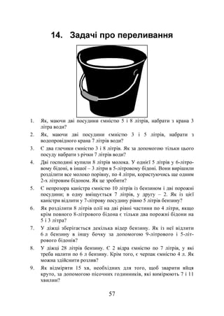 57
14. Задачі про переливання
1. Як, маючи дві посудини ємністю 5 і 8 літрів, набрати з крана 3
літра води?
2. Як, маючи дві посудини ємністю 3 і 5 літрів, набрати з
водопровідного крана 7 літрів води?
3. Є два глечики ємністю 3 і 8 літрів. Як за допомогою тільки цього
посуду набрати з річки 7 літрів води?
4. Дві господині купили 8 літрів молока. У однієї 5 літрів у 6-літро-
вому бідоні, в іншої – 3 літри в 5-літровому бідоні. Вони вирішили
розділити все молоко порівну, по 4 літри, користуючись ще одним
2-х літровим бідоном. Як це зробити?
5. Є непрозора каністра ємністю 10 літрів із бензином і дві порожні
посудини; в одну вміщується 7 літрів, у другу – 2. Як із цієї
каністри відлити у 7-літрову посудину рівно 5 літрів бензину?
6. Як розділити 8 літрів олії на дві рівні частини по 4 літри, якщо
крім повного 8-літрового бідона є тільки два порожні бідони на
5 і 3 літра?
7. У діжці зберігається декілька відер бензину. Як із неї відлити
6 л бензину в іншу бочку за допомогою 9-літрового і 5-літ-
рового бідонів?
8. У діжці 28 літрів бензину. Є 2 відра ємністю по 7 літрів, у які
треба налити по 6 л бензину. Крім того, є черпак ємністю 4 л. Як
можна здійснити розлив?
9. Як відміряти 15 хв, необхідних для того, щоб зварити яйця
круто, за допомогою пісочних годинників, які вимірюють 7 і 11
хвилин?
 