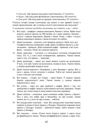 62
• Олексій: «Це грецька посудина і виготовлена у V столітті».
• Борис: «Це посудина фінікійська і виготовлена у ІІІ столітті».
• Григорій: «Ця посудина не грецька і виготовлена у ІV столітті».
Учитель історії сказав хлопчикам, що кожен із них правий тільки з
одним припущенням. Де і в якому столітті виготовили цю посудину?
У наступних задачах необхідно визначити, що істинно, а що – хибно.
11. Все пір'я – шофери і завжди викидають банани з вікна. Жаби іноді
можуть кинути дротик на 300 метрів, як і деякі лимони. Лимони –
ходулі і завжди викидають банани з вікна. Отже, і пір'я, і ходулі
завжди викидають банани з вікна (істинно чи хибно).
12. Деякі тюльпани – сосиски, а всі привиди хропуть. Крім того, всі
телефони бояться книжкових шаф. Деякі телефони хропуть, а всі
тюльпани – привиди. Деякі книжкові шафи – привиди, а всі теле-
фони – сосиски. Отже, всі сосиски хропуть.
13. Деякі трактори – глечики; а у більшості глечиків помаранчеві
носи. Усі ті, у кого носи помаранчеві, крякають. Таким чином,
деякі з тих, хто крякає, – трактори.
14. Деякі радіатори – миші; всі миші вміють їздити на велосипеді.
У всіх, хто вміє їздити на велосипеді, відвислі вуха. Таким чином,
у деяких радіаторів відвислі вуха.
15. Деякі тенісні ракетки є банкірами; у всіх банкірів є крила. Всі, у
кого є крила, п’ють точилки з олівців. Тобто всі тенісні ракетки
п’ють точилки для олівців.
16. Всі ящики – гітари; всі гітари – гарні борці. У деяких гарних
борців перепончасті лапи. Таким чином, у деяких ящиків
перепончасті лапи.
17. Всі слони – гори; всі гори зроблені з шафів. Дехто з тих, хто
зроблений із шафів, можуть жонглювати шістьма деревами. Таким
чином, всі слони можуть жонглювати шістьма деревами.
18. Деякі гобліни – сніжинки; деякі сніжинки добре грають у баскет-
бол; у всіх, хто добре грає в баскетбол, по три голови. Таким
чином, всі ті, у кого по три голови, – гобліни.
19. Всі кукурудзяні пластівці – коні. Всі кукурудзяні пластівці носять
червоні ґудзики й іноді грають у більярд. Пшеничні коржики іноді
грають у більярд. Алмази – пшеничні коржі, тобто алмази і коні
грають у більярд.
20. Всі ковзани – кілки. Кілки іноді пишуть вірші, а юрти іноді
розфарбовують маски. Чашки розфарбовують маски, а крім того,
 