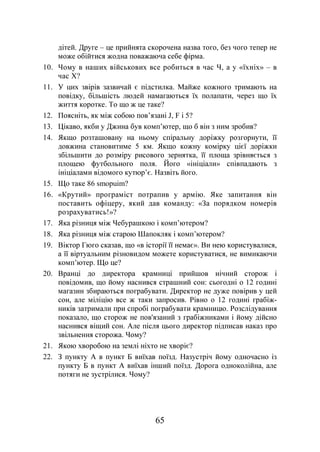 65
дітей. Друге – це прийнята скорочена назва того, без чого тепер не
може обійтися жодна поважаюча себе фірма.
10. Чому в наших військових все робиться в час Ч, а у «їхніх» – в
час Х?
11. У цих звірів зазвичай є підстилка. Майже кожного тримають на
повідку, більшість людей намагаються їх полапати, через що їх
життя коротке. То що ж це таке?
12. Поясніть, як між собою пов’язані J, F і 5?
13. Цікаво, якби у Джина був комп’ютер, що б він з ним зробив?
14. Якщо розташовану на ньому спіральну доріжку розгорнути, її
довжина становитиме 5 км. Якщо кожну комірку цієї доріжки
збільшити до розміру рисового зернятка, її площа зрівняється з
площею футбольного поля. Його «ініціали» співпадають з
ініціалами відомого кутюр’є. Назвіть його.
15. Що таке 86 smopuim?
16. «Крутий» програміст потрапив у армію. Яке запитання він
поставить офіцеру, який дав команду: «За порядком номерів
розрахуватись!»?
17. Яка різниця між Чебурашкою і комп’ютером?
18. Яка різниця між старою Шапокляк і комп’ютером?
19. Віктор Гюго сказав, що «в історії її немає». Ви нею користувалися,
а її віртуальним різновидом можете користуватися, не вимикаючи
комп’ютер. Що це?
20. Вранці до директора крамниці прийшов нічний сторож і
повідомив, що йому наснився страшний сон: сьогодні о 12 годині
магазин збираються пограбувати. Директор не дуже повірив у цей
сон, але міліцію все ж таки запросив. Рівно о 12 годині грабіж-
ників затримали при спробі пограбувати крамницю. Розслідування
показало, що сторож не пов'язаний з грабіжниками і йому дійсно
наснився віщий сон. Але після цього директор підписав наказ про
звільнення сторожа. Чому?
21. Якою хворобою на землі ніхто не хворіє?
22. З пункту А в пункт Б виїхав поїзд. Назустріч йому одночасно із
пункту Б в пункт А виїхав інший поїзд. Дорога одноколійна, але
потяги не зустрілися. Чому?
 