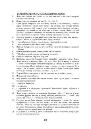 68
Відповіді до розділу 2 «Математична логіка»
1. Якщо стіл вищий за стілець, то стілець нижчий за стіл (всі наступні
відповіді аналогічні).
2. Кожен хлопчик зіграв по дві партії: 1–2, 1–3, 2–3.
3. Коли другий покупець взяв половину качанів та ще півкачана, у госпо-
дарки залишився тільки один качан. Це означає, що півтора качана
складає половину тієї кількості, що залишилася після першого продажу.
Зрозуміло, що повністю ця кількість дорівнює трьом. Якщо до цієї
кількості добавити півкачана, то отримаємо половину всіх качанів, що
були призначені на продаж. Тобто на базар принесли 7 качанів.
4. Запитали про вік у дідуся, який порахував його не по роках, а по місяцях.
Онуку 1 місяць, а дідусю 600 місяців, тобто 50 років.
5. Тоня найстарша, Євгенія середульша, а Галина наймолодша.
6. 3 кульки червоного і 1 блакитного кольору.
7. На Юлії була рожева хустка, тому що Неля не хотіла виглядати однаково
з Юлією.
8. Оля сховала ведмедика, Катя слоника, а Галя зайчика.
9. У Віті був зелений олівець, а у Миколи червоний.
10. 6 кульок, 4 кульки, 7 кульок, 5 кульок.
11. Необхідно витягнути будь-яку кульку з коробки з написом «чорна і біла».
Якщо витягнута кулька – біла, то і друга біла. Тоді в ящику з написом
«2 чорні» повинні бути чорна і біла кульки, а в ящику з написом «2 білі»
2 чорні кульки. Якщо вийнята кулька – чорна, то і друга повинна бути
чорна. Тоді в ящику з написом «2 білі» можуть бути тільки чорна і біла
кулька, а в коробці з написом «2 чорні» – «2 білі».
12. У третій банці – полуниця, в другій – малина, а в першій – суниця.
13. Володимир Миколайович.
14. Ігор дивився телевізор, Вітя читав книжку, Діма слухав радіо, а Олексій
теж дивився телевізор.
15. 3 цукерки, 5 цукерок.
16. 3 шкарпетки
17. 4 черевики і 3 шкарпеток гарантовано забезпечать парою черевиків і
парою шкарпеток.
18. Якщо немає 8 ящиків з однаковими фруктами, тобто є 7 ящиків, у яких
однакові фрукти. Всього в цьому випадку використали 21 ящик. Але
ящиків 22, тому є 7+1=8 ящиків, вміст яких однаковий.
19. Роздуми могли бути такими: чорний капелюшок – один. На моєму
суперникові – білий капелюх. Отже, на мені або білий, або чорний
капелюх. Якщо на мені був би чорний капелюх, то суперник побачив би
це і зразу безпомилково назвав би колір мого капелюшка, але він мовчить.
Тобто, на мені не чорний капелюх, а білий.
20. Будь-який з 2 гномів у синіх капюшонах може визначити колір одяг-
неного на нього капюшона.
 
