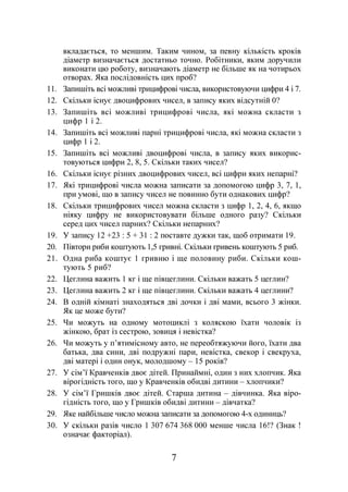7
вкладається, то меншим. Таким чином, за певну кількість кроків
діаметр визначається достатньо точно. Робітники, яким доручили
виконати цю роботу, визначають діаметр не більше як на чотирьох
отворах. Яка послідовність цих проб?
11. Запишіть всі можливі трицифрові числа, використовуючи цифри 4 і 7.
12. Скільки існує двоцифрових чисел, в запису яких відсутній 0?
13. Запишіть всі можливі трицифрові числа, які можна скласти з
цифр 1 і 2.
14. Запишіть всі можливі парні трицифрові числа, які можна скласти з
цифр 1 і 2.
15. Запишіть всі можливі двоцифрові числа, в запису яких викорис-
товуються цифри 2, 8, 5. Скільки таких чисел?
16. Скільки існує різних двоцифрових чисел, всі цифри яких непарні?
17. Які трицифрові числа можна записати за допомогою цифр 3, 7, 1,
при умові, що в запису чисел не повинно бути однакових цифр?
18. Скільки трицифрових чисел можна скласти з цифр 1, 2, 4, 6, якщо
ніяку цифру не використовувати більше одного разу? Скільки
серед цих чисел парних? Скільки непарних?
19. У запису 12 +23 : 5 + 31 : 2 поставте дужки так, щоб отримати 19.
20. Півтори риби коштують 1,5 гривні. Скільки гривень коштують 5 риб.
21. Одна риба коштує 1 гривню і ще половину риби. Скільки кош-
тують 5 риб?
22. Цеглина важить 1 кг і ще півцеглини. Скільки важать 5 цеглин?
23. Цеглина важить 2 кг і ще півцеглини. Скільки важать 4 цеглини?
24. В одній кімнаті знаходяться дві дочки і дві мами, всього 3 жінки.
Як це може бути?
25. Чи можуть на одному мотоциклі з коляскою їхати чоловік із
жінкою, брат із сестрою, зовиця і невістка?
26. Чи можуть у п’ятимісному авто, не переобтяжуючи його, їхати два
батька, два сини, дві подружні пари, невістка, свекор і свекруха,
дві матері і один онук, молодшому – 15 років?
27. У сім’ї Кравченків двоє дітей. Принаймні, один з них хлопчик. Яка
вірогідність того, що у Кравченків обидві дитини – хлопчики?
28. У сім’ї Гришків двоє дітей. Старша дитина – дівчинка. Яка віро-
гідність того, що у Гришків обидві дитини – дівчатка?
29. Яке найбільше число можна записати за допомогою 4-х одиниць?
30. У скільки разів число 1 307 674 368 000 менше числа 16!? (Знак !
означає факторіал).
 