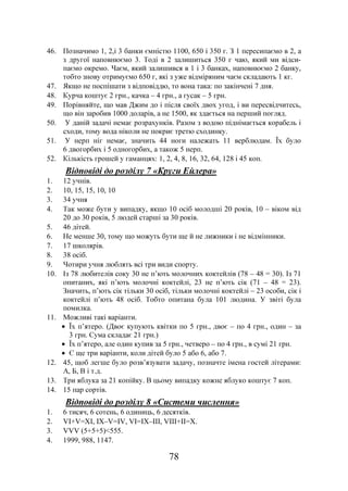 78
46. Позначимо 1, 2,і 3 банки ємністю 1100, 650 і 350 г. З 1 пересипаємо в 2, а
з другої наповнюємо 3. Тоді в 2 залишиться 350 г чаю, який ми відси-
паємо окремо. Чаєм, який залишився в 1 і 3 банках, наповнюємо 2 банку,
тобто знову отримуємо 650 г, які з уже відміряним чаєм складають 1 кг.
47. Якщо не поспішати з відповіддю, то вона така: по закінчені 7 дня.
48. Курча коштує 2 грн., качка – 4 грн., а гусак – 5 грн.
49. Порівняйте, що мав Джим до і після своїх двох угод, і ви пересвідчитесь,
що він заробив 1000 доларів, а не 1500, як здається на перший погляд.
50. У даній задачі немає розрахунків. Разом з водою піднімається корабель і
сходи, тому вода ніколи не покриє третю сходинку.
51. У нерп ніг немає, значить 44 ноги належать 11 верблюдам. Їх було
6 двогорбих і 5 одногорбих, а також 5 нерп.
52. Кількість грошей у гаманцях: 1, 2, 4, 8, 16, 32, 64, 128 і 45 коп.
Відповіді до розділу 7 «Круги Ейлера»
1. 12 учнів.
2. 10, 15, 15, 10, 10
3. 34 учня
4. Так може бути у випадку, якщо 10 осіб молодші 20 років, 10 – віком від
20 до 30 років, 5 людей старші за 30 років.
5. 46 дітей.
6. Не менше 30, тому що можуть бути ще й не лижники і не відмінники.
7. 17 школярів.
8. 38 осіб.
9. Чотири учня люблять всі три види спорту.
10. Із 78 любителів соку 30 не п’ють молочних коктейлів (78 – 48 = 30). Із 71
опитаних, які п’ють молочні коктейлі, 23 не п’ють сік (71 – 48 = 23).
Значить, п’ють сік тільки 30 осіб, тільки молочні коктейлі – 23 особи, сік і
коктейлі п’ють 48 осіб. Тобто опитана була 101 людина. У звіті була
помилка.
11. Можливі такі варіанти.
• Їх п’ятеро. (Двоє купують квітки по 5 грн., двоє – по 4 грн., один – за
3 грн. Сума складає 21 грн.)
• Їх п’ятеро, але один купив за 5 грн., четверо – по 4 грн., в сумі 21 грн.
• Є ще три варіанти, коли дітей було 5 або 6, або 7.
12. 45, щоб легше було розв’язувати задачу, позначте імена гостей літерами:
А, Б, В і т.д.
13. Три яблука за 21 копійку. В цьому випадку кожне яблуко коштує 7 коп.
14. 15 пар сортів.
Відповіді до розділу 8 «Системи числення»
1. 6 тисяч, 6 сотень, 6 одиниць, 6 десятків.
2. VI+V=XI, IX–V=IV, VI=IX–III, VIII+II=X.
3. VVV (5+5+5)<555.
4. 1999, 988, 1147.
 