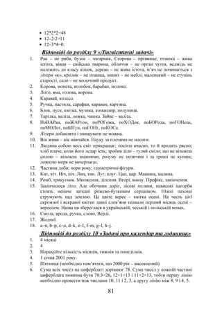 81
• 12*2*2=48
• 12–2:2=11
• 12–3*4=0.
Відповіді до розділу 9 «Лінгвістичні задачі»
1. Рак – не риба, бузок – чагарник, Єгорова – прізвище, пташка – жива
істота, вівця – свійська тварина, обличчя – не орган чуття, ведмідь не
належить до класу кішок, дерево – не жива істота, м’яч не починається з
літери «к», кролик – не пташка, зошит – не меблі, маленький – не ступінь
старості, сало – не молочний продукт.
2. Корова, монета, колобок, барабан, молоко.
3. Лото, яма, голова, ворона.
4. Каравай, колесо.
5. Ручка, пастила, сарафан, караван, картина.
6. Блок, пуск, квітка, музика, командир, полуниця.
7. Тарілка, валіза, ложка, чашка. Зайве – валіза.
8. ПоВАРан, поЖАРгон, поРОГожа, поХОДок, поБОРода, поГОНець,
поМОЛот, поБІГун, поГОНг, поКОСа.
9. Літери добавляти і знищувати не можна.
10. Вік живи – вік навчайся. Науку за плечима не носити.
11. Людина собою весь світ прикрашає; посієш вчасно, то й вродить рясно;
хліб плаче, коли його ледар їсть; зробив діло – гуляй сміло; що не візьмеш
силою – візьмеш знаннями; розуму не позичиш і за гроші не купиш;
ложкою моря не вичерпаєш.
12. Частини доби; пори року; геометричні фігури.
13. Кит, кіт. Ніч, піч. Лин, тин. Луг, плуг. Цап, цар. Машина, малина.
14. Ромб, трикутник. Множення, ділення. Вгорі, внизу. Префікс, закінчення.
15. Закінчилося літо. Але обочини доріг, лісові поляни, невисокі пагорби
стоять неначе заткані рожево-бузковим серпанком. Ніжні пахощі
струмують над землею. Це цвіте верес – квітка осені. На честь цієї
скромної і яскравої квітки давні слов’яни назвали перший місяць осені –
вереснем. Назва ця збереглася в українській, чеській і польській мовах.
16. Смола, врода, ручка, слово, Верді.
17. Жодної.
18. a–n, b–p, c–o, d–k, e–I, f–m, g–l, h–j.
Відповіді до розділу 10 «Задачі про календар та годинник»
1. 4 місяці
2. 4
3. Порахуйте кількість місяців, тижнів та понеділків.
4. 1 січня 2001 року.
5. П'ятниця (необхідно пам’ятати, що 2000 рік – високосний)
6. Сума всіх чисел на циферблаті дорівнює 78. Сума чисел у кожній частині
циферблата повинна бути 78:3=26, 12+1=13 і 11+2=13, тобто першу лінію
необхідно провести між числами 10, 11 і 2, 3, а другу лінію між 8, 9 і 4, 5.
 