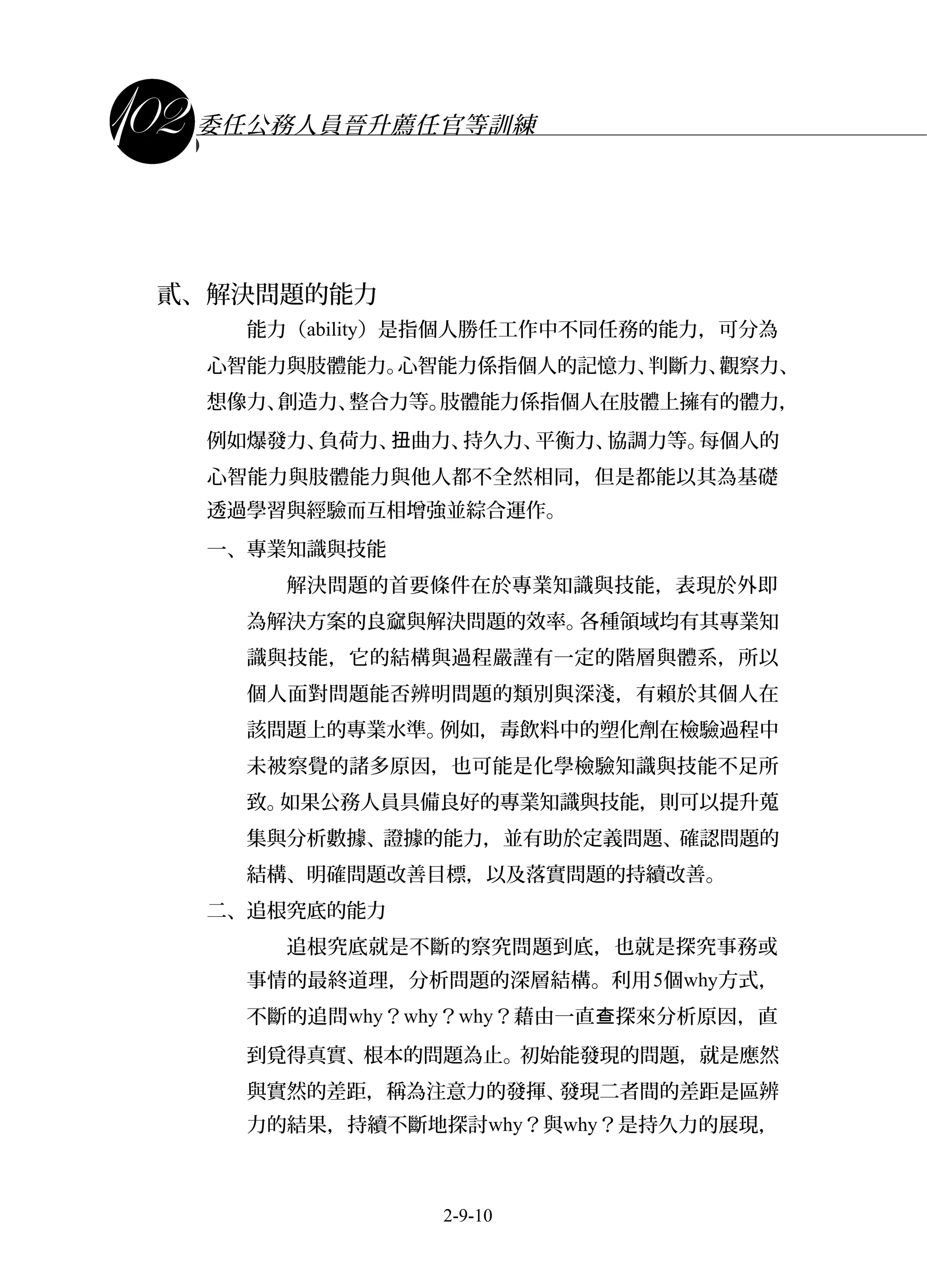 課程講義
委任公務人員晉升薦任官等訓練
貳、解決問題的能力
能力（ability）是指個人勝任工作中不同任務的能力，可分為
心智能力與肢體能力。心智能力係指個人的記憶力、判斷力、觀察力、
想像力、創造力、整合力等。肢體能力係指個人在肢體上擁有的體力，
例如爆發力、負荷力、 曲力、持久力、平衡力、協調力等。每個人的扭
心智能力與肢體能力與他人都不全然相同，但是都能以其為基礎
透過學習與經驗而互相增強並綜合運作。
一、專業知識與技能
解決問題的首要條件在於專業知識與技能，表現於外即
為解決方案的良窳與解決問題的效率。各種領域均有其專業知
識與技能，它的結構與過程嚴謹有一定的階層與體系，所以
個人面對問題能否辨明問題的類別與深淺，有賴於其個人在
該問題上的專業水準。例如，毒飲料中的塑化劑在檢驗過程中
未被察覺的諸多原因，也可能是化學檢驗知識與技能不足所
致。如果公務人員具備良好的專業知識與技能，則可以提升蒐
集與分析數據、證據的能力，並有助於定義問題、確認問題的
結構、明確問題改善目標，以及落實問題的持續改善。
二、追根究底的能力
追根究底就是不斷的察究問題到底，也就是探究事務或
事情的最終道理，分析問題的深層結構。利用5個why方式，
不斷的追問why？why？why？藉由一直 探來分析原因，直查
到覓得真實、根本的問題為止。初始能發現的問題，就是應然
與實然的差距，稱為注意力的發揮、發現二者間的差距是區辨
力的結果，持續不斷地探討why？與why？是持久力的展現，
2-9-10
 