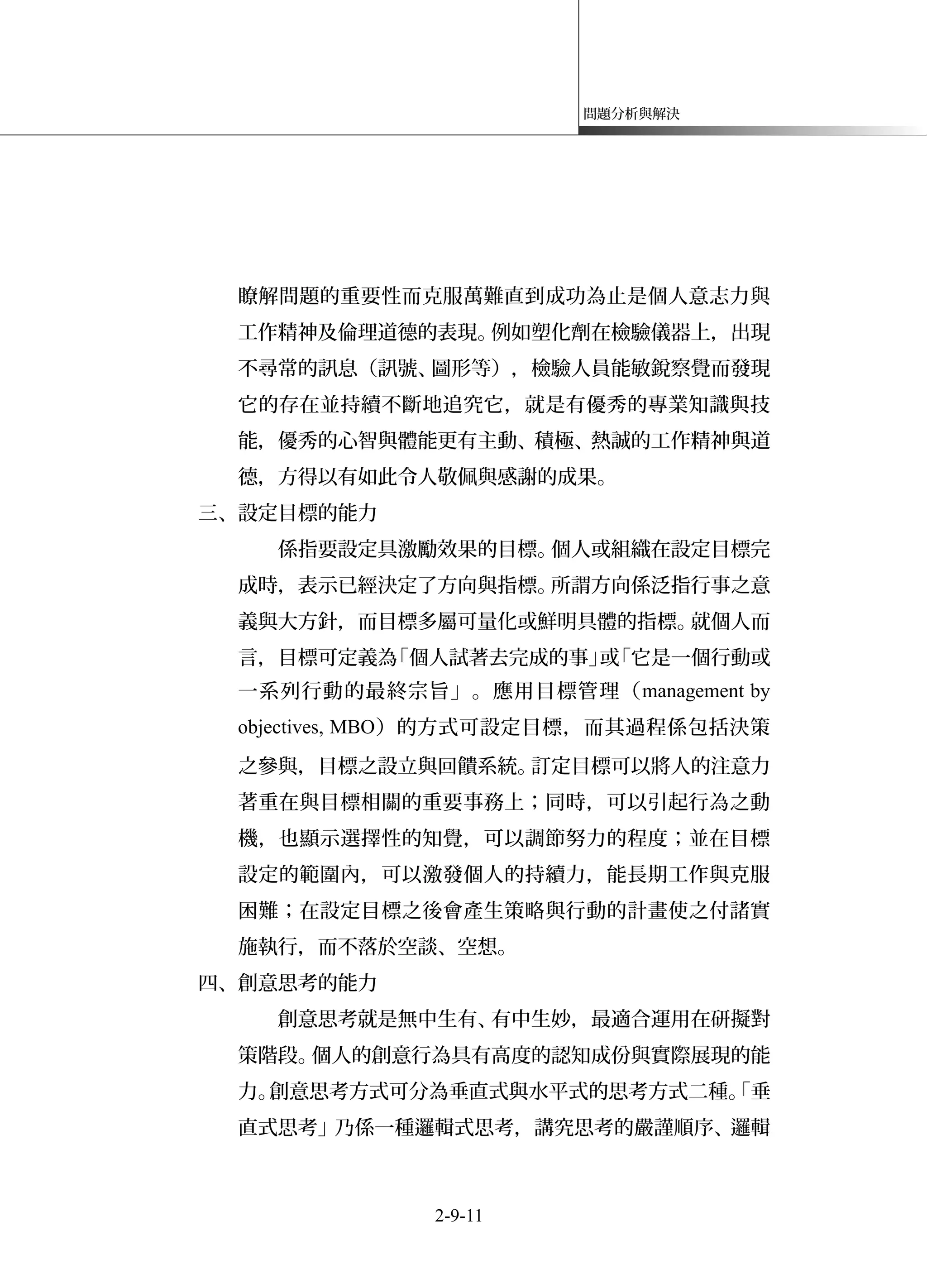 問題分析與解決
瞭解問題的重要性而克服萬難直到成功為止是個人意志力與
工作精神及倫理道德的表現。例如塑化劑在檢驗儀器上，出現
不尋常的訊息（訊號、圖形等），檢驗人員能敏銳察覺而發現
它的存在並持續不斷地追究它，就是有優秀的專業知識與技
能，優秀的心智與體能更有主動、積極、熱誠的工作精神與道
德，方得以有如此令人敬佩與感謝的成果。
三、設定目標的能力
係指要設定具激勵效果的目標。個人或組織在設定目標完
成時，表示已經決定了方向與指標。所謂方向係泛指行事之意
義與大方針，而目標多屬可量化或鮮明具體的指標。就個人而
言，目標可定義為「個人試著去完成的事」或「它是一個行動或
一系列行動的最終宗旨」。應用目標管理（management by
objectives, MBO）的方式可設定目標，而其過程係包括決策
之參與，目標之設立與回饋系統。訂定目標可以將人的注意力
著重在與目標相關的重要事務上；同時，可以引起行為之動
機，也顯示選擇性的知覺，可以調節努力的程度；並在目標
設定的範圍內，可以激發個人的持續力，能長期工作與克服
困難；在設定目標之後會產生策略與行動的計畫使之付諸實
施執行，而不落於空談、空想。
四、創意思考的能力
創意思考就是無中生有、有中生妙，最適合運用在研擬對
策階段。個人的創意行為具有高度的認知成份與實際展現的能
力。創意思考方式可分為垂直式與水平式的思考方式二種。「垂
直式思考」乃係一種邏輯式思考，講究思考的嚴謹順序、邏輯
2-9-11
 