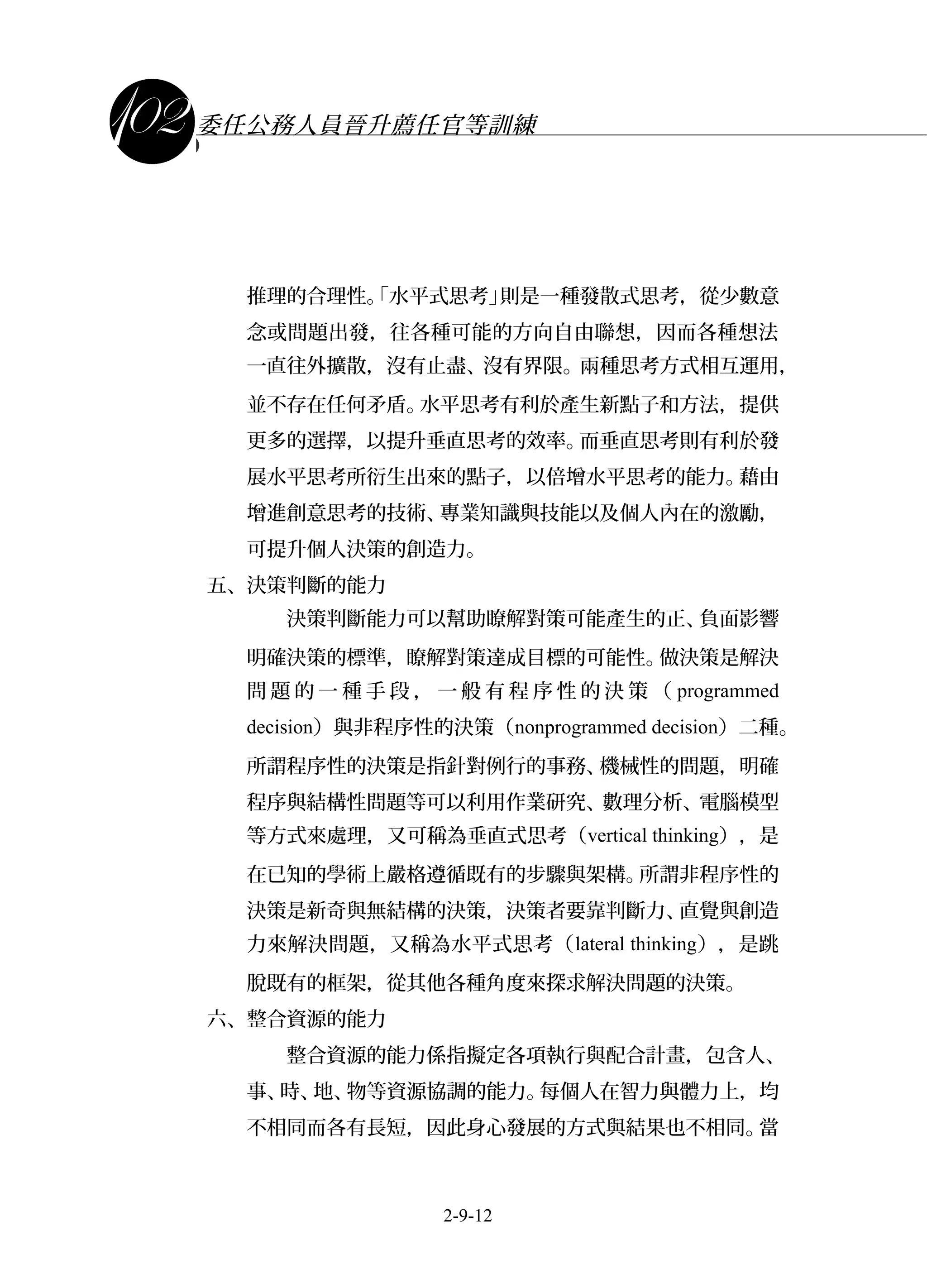課程講義
委任公務人員晉升薦任官等訓練
推理的合理性。「水平式思考」則是一種發散式思考，從少數意
念或問題出發，往各種可能的方向自由聯想，因而各種想法
一直往外擴散，沒有止盡、沒有界限。兩種思考方式相互運用，
並不存在任何矛盾。水平思考有利於產生新點子和方法，提供
更多的選擇，以提升垂直思考的效率。而垂直思考則有利於發
展水平思考所衍生出來的點子，以倍增水平思考的能力。藉由
增進創意思考的技術、專業知識與技能以及個人內在的激勵，
可提升個人決策的創造力。
五、決策判斷的能力
決策判斷能力可以幫助瞭解對策可能產生的正、負面影響
明確決策的標準，瞭解對策達成目標的可能性。做決策是解決
問 題 的 一 種 手 段 ， 一 般 有 程 序 性 的 決 策 （ programmed
decision）與非程序性的決策（nonprogrammed decision）二種。
所謂程序性的決策是指針對例行的事務、機械性的問題，明確
程序與結構性問題等可以利用作業研究、數理分析、電腦模型
等方式來處理，又可稱為垂直式思考（vertical thinking），是
在已知的學術上嚴格遵循既有的步驟與架構。所謂非程序性的
決策是新奇與無結構的決策，決策者要靠判斷力、直覺與創造
力來解決問題，又稱為水平式思考（lateral thinking），是跳
脫既有的框架，從其他各種角度來探求解決問題的決策。
六、整合資源的能力
整合資源的能力係指擬定各項執行與配合計畫，包含人、
事、時、地、物等資源協調的能力。每個人在智力與體力上，均
不相同而各有長短，因此身心發展的方式與結果也不相同。當
2-9-12
 