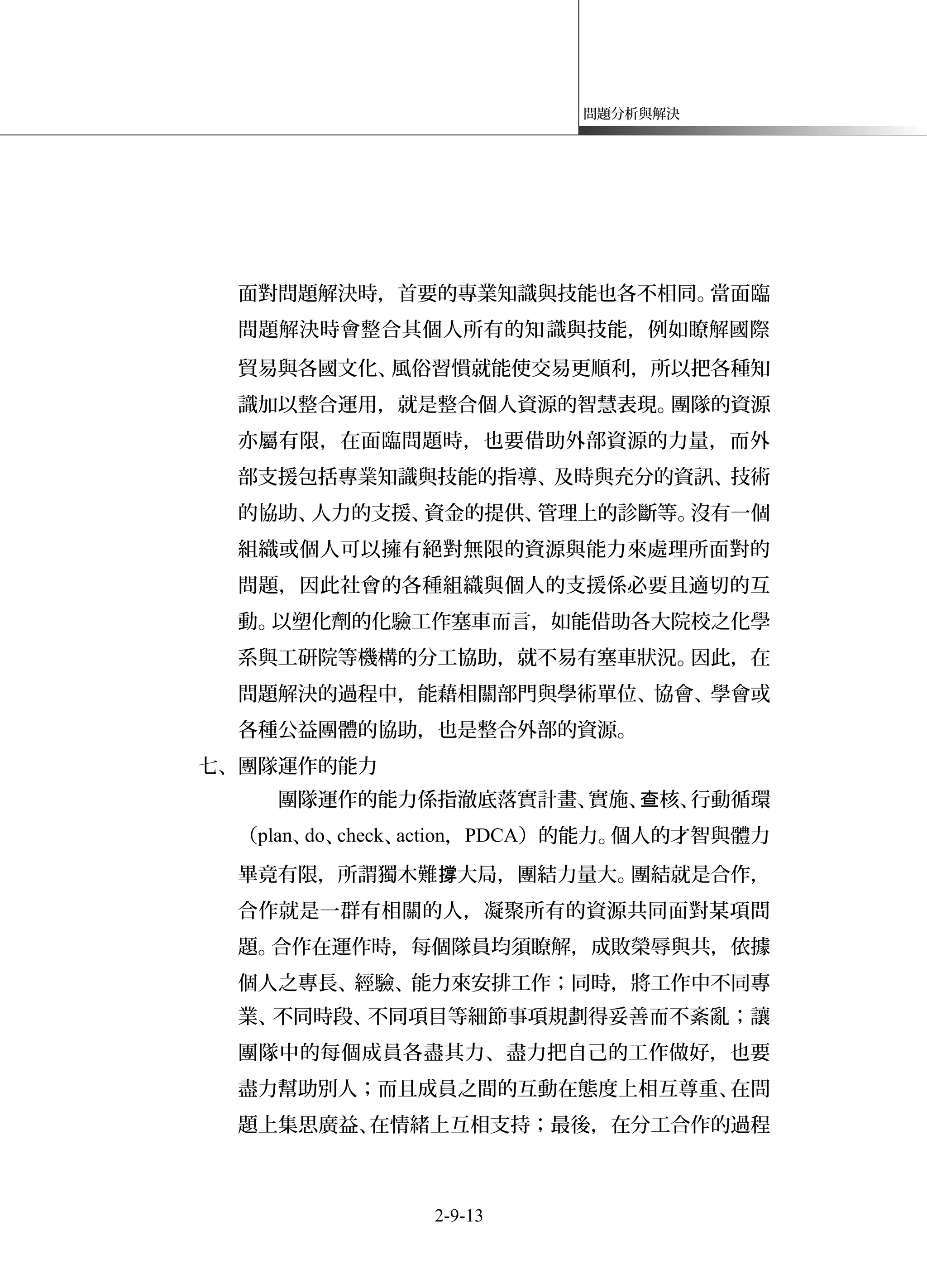 問題分析與解決
面對問題解決時，首要的專業知識與技能也各不相同。當面臨
問題解決時會整合其個人所有的知識與技能，例如瞭解國際
貿易與各國文化、風俗習慣就能使交易更順利，所以把各種知
識加以整合運用，就是整合個人資源的智慧表現。團隊的資源
亦屬有限，在面臨問題時，也要借助外部資源的力量，而外
部支援包括專業知識與技能的指導、及時與充分的資訊、技術
的協助、人力的支援、資金的提供、管理上的診斷等。沒有一個
組織或個人可以擁有絕對無限的資源與能力來處理所面對的
問題，因此社會的各種組織與個人的支援係必要且適切的互
動。以塑化劑的化驗工作塞車而言，如能借助各大院校之化學
系與工研院等機構的分工協助，就不易有塞車狀況。因此，在
問題解決的過程中，能藉相關部門與學術單位、協會、學會或
各種公益團體的協助，也是整合外部的資源。
七、團隊運作的能力
團隊運作的能力係指澈底落實計畫、實施、 核、行動循環查
（plan、do、check、action，PDCA）的能力。個人的才智與體力
畢竟有限，所謂獨木難 大局，團結力量大。團結就是合作，撐
合作就是一群有相關的人，凝聚所有的資源共同面對某項問
題。合作在運作時，每個隊員均須瞭解，成敗榮辱與共，依據
個人之專長、經驗、能力來安排工作；同時，將工作中不同專
業、不同時段、不同項目等細節事項規劃得妥善而不紊亂；讓
團隊中的每個成員各盡其力、盡力把自己的工作做好，也要
盡力幫助別人；而且成員之間的互動在態度上相互尊重、在問
題上集思廣益、在情緒上互相支持；最後，在分工合作的過程
2-9-13
 