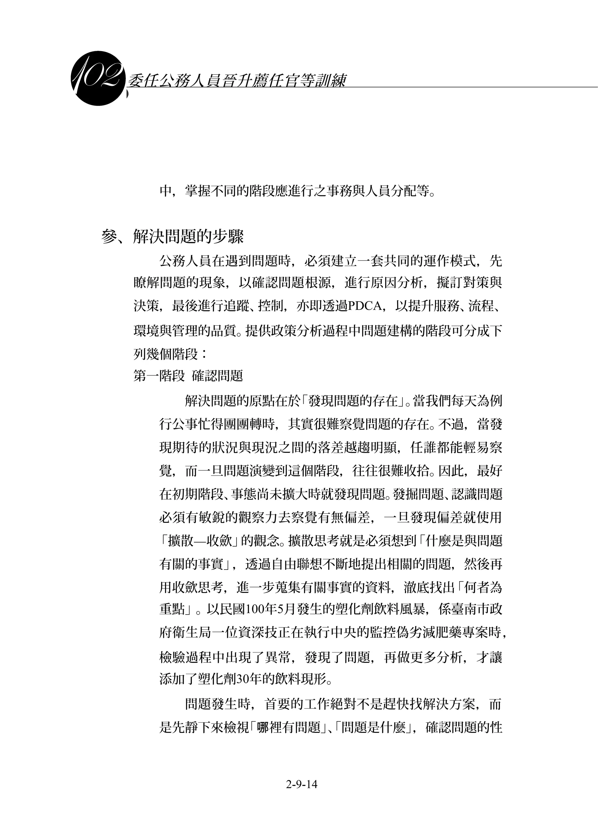 課程講義
委任公務人員晉升薦任官等訓練
中，掌握不同的階段應進行之事務與人員分配等。
參、解決問題的步驟
公務人員在遇到問題時，必須建立一套共同的運作模式，先
瞭解問題的現象，以確認問題根源，進行原因分析，擬訂對策與
決策，最後進行追蹤、控制，亦即透過PDCA，以提升服務、流程、
環境與管理的品質。提供政策分析過程中問題建構的階段可分成下
列幾個階段：
第一階段 確認問題
解決問題的原點在於「發現問題的存在」。當我們每天為例
行公事忙得團團轉時，其實很難察覺問題的存在。不過，當發
現期待的狀況與現況之間的落差越趨明顯，任誰都能輕易察
覺，而一旦問題演變到這個階段，往往很難收拾。因此，最好
在初期階段、事態尚未擴大時就發現問題。發掘問題、認識問題
必須有敏銳的觀察力去察覺有無偏差，一旦發現偏差就使用
「擴散—收歛」的觀念。擴散思考就是必須想到「什麼是與問題
有關的事實」，透過自由聯想不斷地提出相關的問題，然後再
用收歛思考，進一步蒐集有關事實的資料，澈底找出「何者為
重點」。以民國100年5月發生的塑化劑飲料風暴，係臺南市政
府衛生局一位資深技正在執行中央的監控偽劣減肥藥專案時，
檢驗過程中出現了異常，發現了問題，再做更多分析，才讓
添加了塑化劑30年的飲料現形。
問題發生時，首要的工作絕對不是趕快找解決方案，而
是先靜下來檢視「 裡有問題」、「問題是什麼」，確認問題的性哪
2-9-14
 