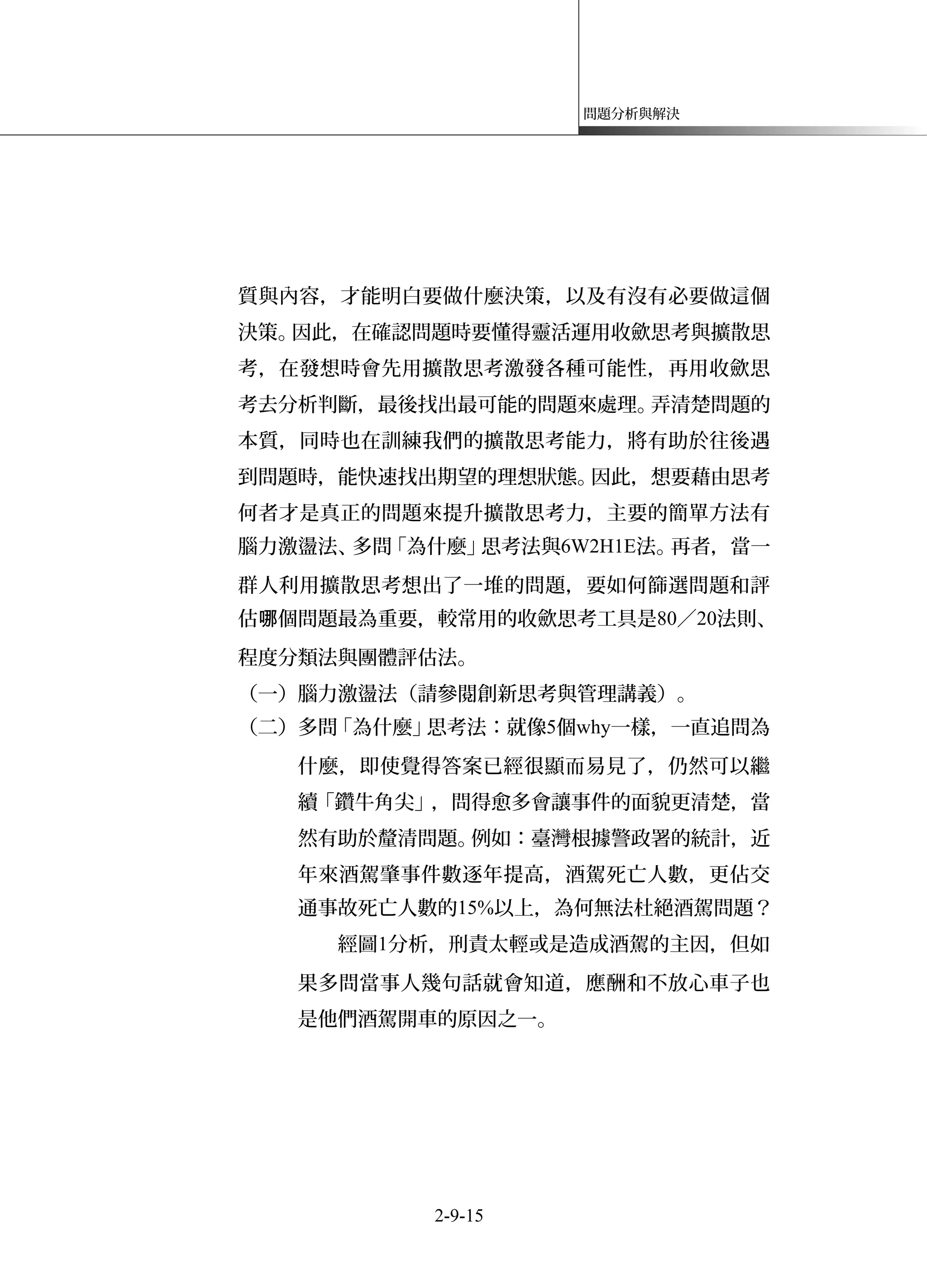 問題分析與解決
質與內容，才能明白要做什麼決策，以及有沒有必要做這個
決策。因此，在確認問題時要懂得靈活運用收歛思考與擴散思
考，在發想時會先用擴散思考激發各種可能性，再用收歛思
考去分析判斷，最後找出最可能的問題來處理。弄清楚問題的
本質，同時也在訓練我們的擴散思考能力，將有助於往後遇
到問題時，能快速找出期望的理想狀態。因此，想要藉由思考
何者才是真正的問題來提升擴散思考力，主要的簡單方法有
腦力激盪法、多問「為什麼」思考法與6W2H1E法。再者，當一
群人利用擴散思考想出了一堆的問題，要如何篩選問題和評
估 個問題最為重要，較常用的收歛思考工具是哪 80／20法則、
程度分類法與團體評估法。
（一）腦力激盪法（請參閱創新思考與管理講義）。
（二）多問「為什麼」思考法：就像5個why一樣，一直追問為
什麼，即使覺得答案已經很顯而易見了，仍然可以繼
續「鑽牛角尖」，問得愈多會讓事件的面貌更清楚，當
然有助於釐清問題。例如：臺灣根據警政署的統計，近
年來酒駕肇事件數逐年提高，酒駕死亡人數，更佔交
通事故死亡人數的15%以上，為何無法杜絕酒駕問題？
經圖1分析，刑責太輕或是造成酒駕的主因，但如
果多問當事人幾句話就會知道，應酬和不放心車子也
是他們酒駕開車的原因之一。
2-9-15
 