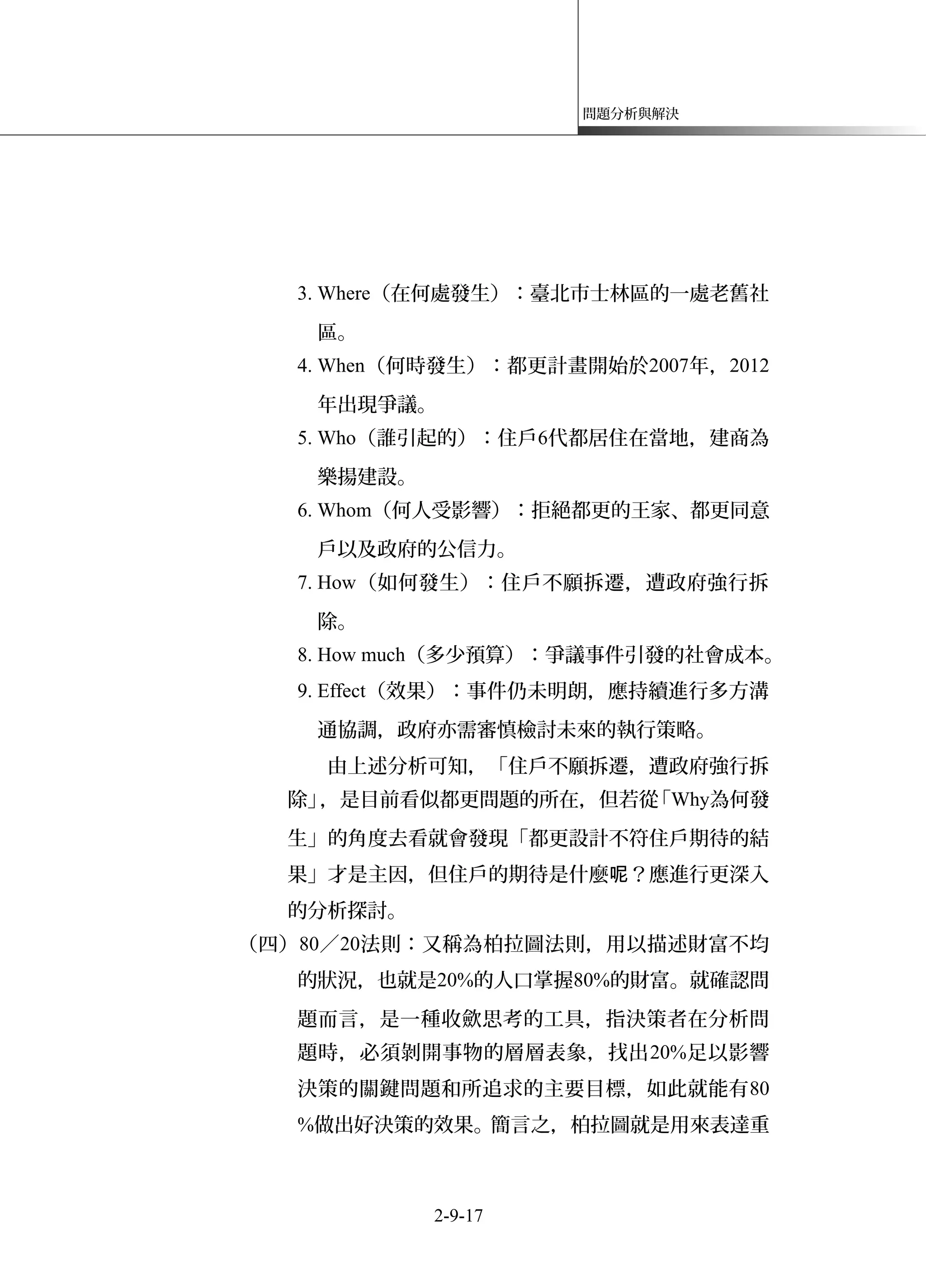 問題分析與解決
3. Where（在何處發生）：臺北市士林區的一處老舊社
區。
4. When（何時發生）：都更計畫開始於2007年，2012
年出現爭議。
5. Who（誰引起的）：住戶6代都居住在當地，建商為
樂揚建設。
6. Whom（何人受影響）：拒絕都更的王家、都更同意
戶以及政府的公信力。
7. How（如何發生）：住戶不願拆遷，遭政府強行拆
除。
8. How much（多少預算）：爭議事件引發的社會成本。
9. Effect（效果）：事件仍未明朗，應持續進行多方溝
通協調，政府亦需審慎檢討未來的執行策略。
由上述分析可知，「住戶不願拆遷，遭政府強行拆
除」，是目前看似都更問題的所在，但若從「Why為何發
生」的角度去看就會發現「都更設計不符住戶期待的結
果」才是主因，但住戶的期待是什麼 ？應進行更深入呢
的分析探討。
（四）80／20法則：又稱為柏拉圖法則，用以描述財富不均
的狀況，也就是20%的人口掌握80%的財富。就確認問
題而言，是一種收歛思考的工具，指決策者在分析問
題時，必須剝開事物的層層表象，找出20%足以影響
決策的關鍵問題和所追求的主要目標，如此就能有80
%做出好決策的效果。簡言之，柏拉圖就是用來表達重
2-9-17
 
