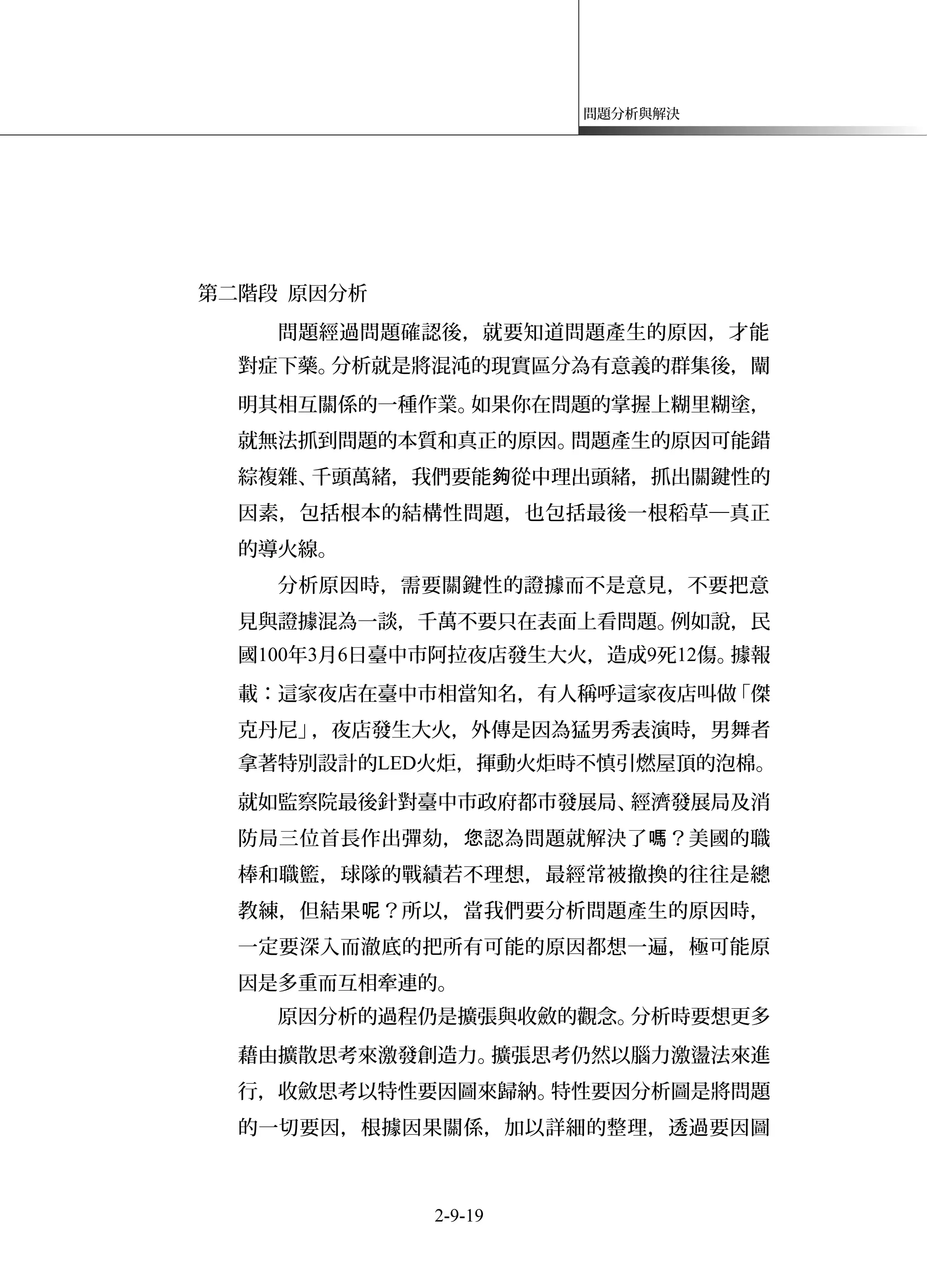 問題分析與解決
第二階段 原因分析
問題經過問題確認後，就要知道問題產生的原因，才能
對症下藥。分析就是將混沌的現實區分為有意義的群集後，闡
明其相互關係的一種作業。如果你在問題的掌握上糊里糊塗，
就無法抓到問題的本質和真正的原因。問題產生的原因可能錯
綜複雜、千頭萬緒，我們要能 從中理出頭緒，抓出關鍵性的夠
因素，包括根本的結構性問題，也包括最後一根稻草─真正
的導火線。
分析原因時，需要關鍵性的證據而不是意見，不要把意
見與證據混為一談，千萬不要只在表面上看問題。例如說，民
國100年3月6日臺中市阿拉夜店發生大火，造成9死12傷。據報
載：這家夜店在臺中市相當知名，有人稱呼這家夜店叫做「傑
克丹尼」，夜店發生大火，外傳是因為猛男秀表演時，男舞者
拿著特別設計的LED火炬，揮動火炬時不慎引燃屋頂的泡棉。
就如監察院最後針對臺中市政府都市發展局、經濟發展局及消
防局三位首長作出彈劾， 認為問題就解決了 ？美國的職您 嗎
棒和職籃，球隊的戰績若不理想，最經常被撤換的往往是總
教練，但結果 ？所以，當我們要分析問題產生的原因時，呢
一定要深入而澈底的把所有可能的原因都想一遍，極可能原
因是多重而互相牽連的。
原因分析的過程仍是擴張與收斂的觀念。分析時要想更多
藉由擴散思考來激發創造力。擴張思考仍然以腦力激盪法來進
行，收斂思考以特性要因圖來歸納。特性要因分析圖是將問題
的一切要因，根據因果關係，加以詳細的整理，透過要因圖
2-9-19
 
