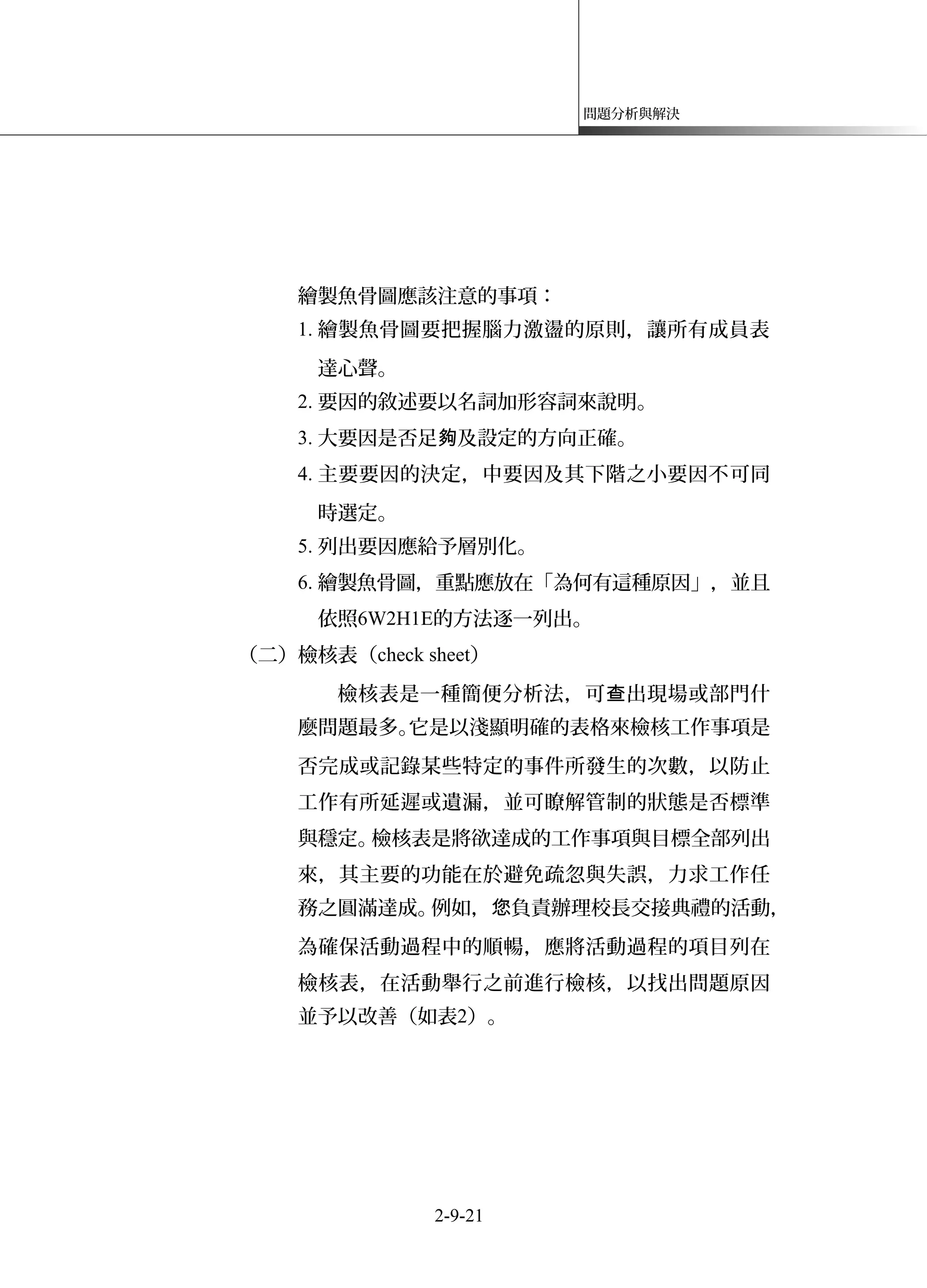 問題分析與解決
繪製魚骨圖應該注意的事項：
1. 繪製魚骨圖要把握腦力激盪的原則，讓所有成員表
達心聲。
2. 要因的敘述要以名詞加形容詞來說明。
3. 大要因是否足 及設定的方向正確。夠
4. 主要要因的決定，中要因及其下階之小要因不可同
時選定。
5. 列出要因應給予層別化。
6. 繪製魚骨圖，重點應放在「為何有這種原因」，並且
依照6W2H1E的方法逐一列出。
（二）檢核表（check sheet）
檢核表是一種簡便分析法，可 出現場或部門什查
麼問題最多。它是以淺顯明確的表格來檢核工作事項是
否完成或記錄某些特定的事件所發生的次數，以防止
工作有所延遲或遺漏，並可瞭解管制的狀態是否標準
與穩定。檢核表是將欲達成的工作事項與目標全部列出
來，其主要的功能在於避免疏忽與失誤，力求工作任
務之圓滿達成。例如， 負責辦理校長交接典禮的活動您 ，
為確保活動過程中的順暢，應將活動過程的項目列在
檢核表，在活動舉行之前進行檢核，以找出問題原因
並予以改善（如表2）。
2-9-21
 