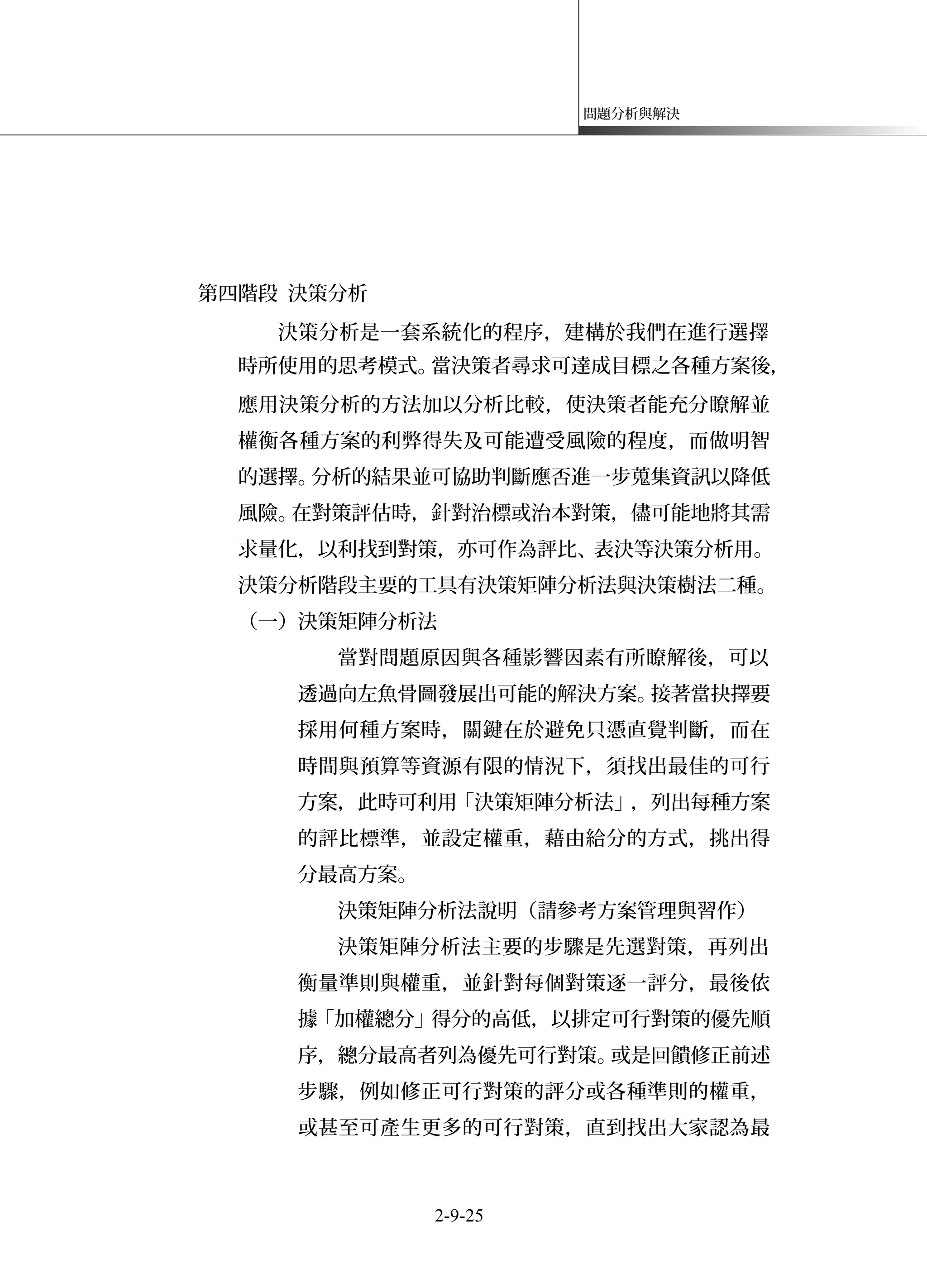 問題分析與解決
第四階段 決策分析
決策分析是一套系統化的程序，建構於我們在進行選擇
時所使用的思考模式。當決策者尋求可達成目標之各種方案後，
應用決策分析的方法加以分析比較，使決策者能充分瞭解並
權衡各種方案的利弊得失及可能遭受風險的程度，而做明智
的選擇。分析的結果並可協助判斷應否進一步蒐集資訊以降低
風險。在對策評估時，針對治標或治本對策，儘可能地將其需
求量化，以利找到對策，亦可作為評比、表決等決策分析用。
決策分析階段主要的工具有決策矩陣分析法與決策樹法二種。
（一）決策矩陣分析法
當對問題原因與各種影響因素有所瞭解後，可以
透過向左魚骨圖發展出可能的解決方案。接著當抉擇要
採用何種方案時，關鍵在於避免只憑直覺判斷，而在
時間與預算等資源有限的情況下，須找出最佳的可行
方案，此時可利用「決策矩陣分析法」，列出每種方案
的評比標準，並設定權重，藉由給分的方式，挑出得
分最高方案。
決策矩陣分析法說明（請參考方案管理與習作）
決策矩陣分析法主要的步驟是先選對策，再列出
衡量準則與權重，並針對每個對策逐一評分，最後依
據「加權總分」得分的高低，以排定可行對策的優先順
序，總分最高者列為優先可行對策。或是回饋修正前述
步驟，例如修正可行對策的評分或各種準則的權重，
或甚至可產生更多的可行對策，直到找出大家認為最
2-9-25
 