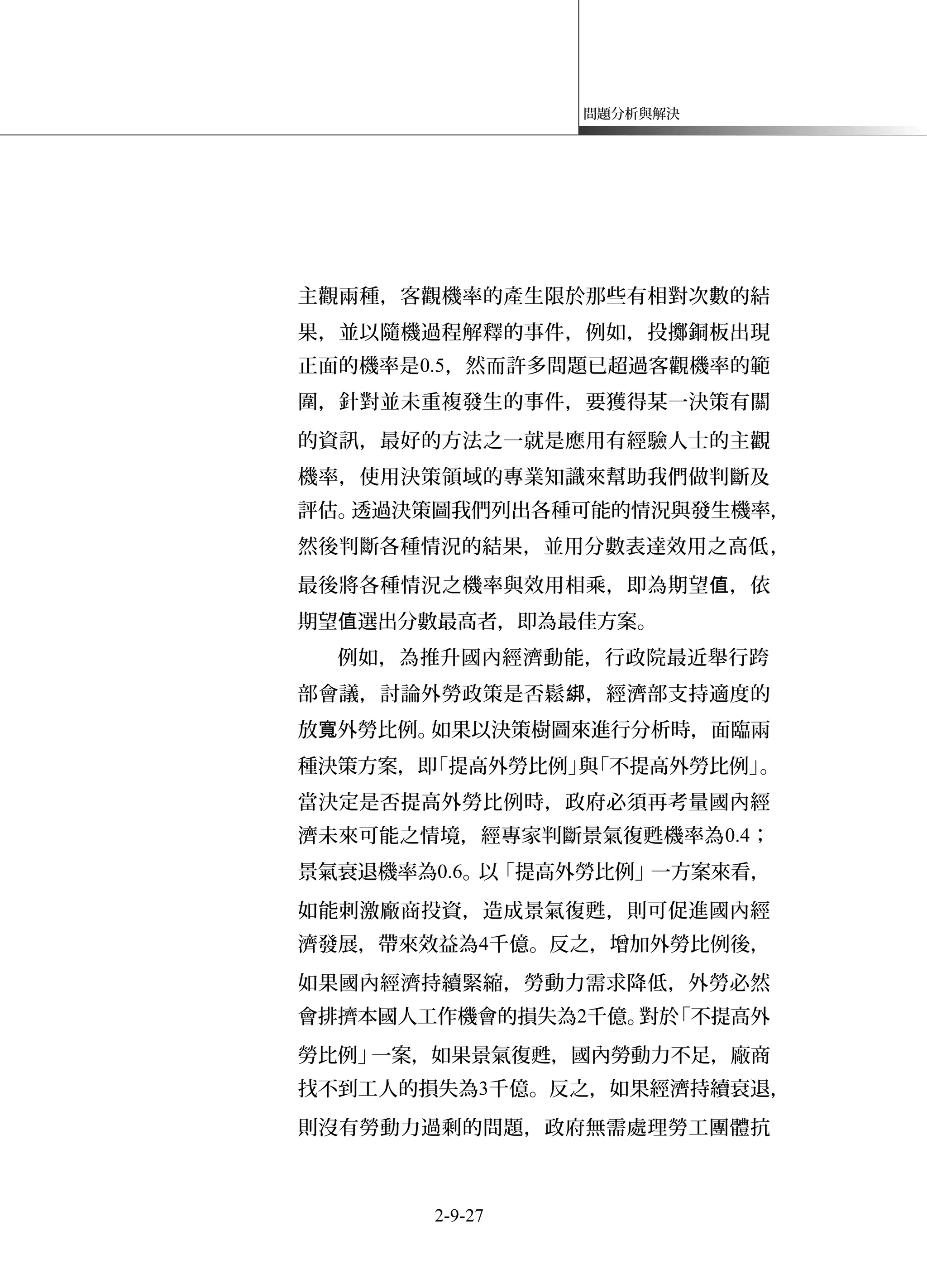 問題分析與解決
主觀兩種，客觀機率的產生限於那些有相對次數的結
果，並以隨機過程解釋的事件，例如，投擲銅板出現
正面的機率是0.5，然而許多問題已超過客觀機率的範
圍，針對並未重複發生的事件，要獲得某一決策有關
的資訊，最好的方法之一就是應用有經驗人士的主觀
機率，使用決策領域的專業知識來幫助我們做判斷及
評估。透過決策圖我們列出各種可能的情況與發生機率，
然後判斷各種情況的結果，並用分數表達效用之高低，
最後將各種情況之機率與效用相乘，即為期望 ，依值
期望 選出分數最高者，即為最佳方案。值
例如，為推升國內經濟動能，行政院最近舉行跨
部會議，討論外勞政策是否鬆 ，經濟部支持適度的綁
放 外勞比例。如果以決策樹圖來進行分析時，面臨兩寬
種決策方案，即「提高外勞比例」與「不提高外勞比例」。
當決定是否提高外勞比例時，政府必須再考量國內經
濟未來可能之情境，經專家判斷景氣復甦機率為0.4；
景氣衰退機率為0.6。以「提高外勞比例」一方案來看，
如能刺激廠商投資，造成景氣復甦，則可促進國內經
濟發展，帶來效益為4千億。反之，增加外勞比例後，
如果國內經濟持續緊縮，勞動力需求降低，外勞必然
會排擠本國人工作機會的損失為2千億。對於「不提高外
勞比例」一案，如果景氣復甦，國內勞動力不足，廠商
找不到工人的損失為3千億。反之，如果經濟持續衰退，
則沒有勞動力過剩的問題，政府無需處理勞工團體抗
2-9-27
 