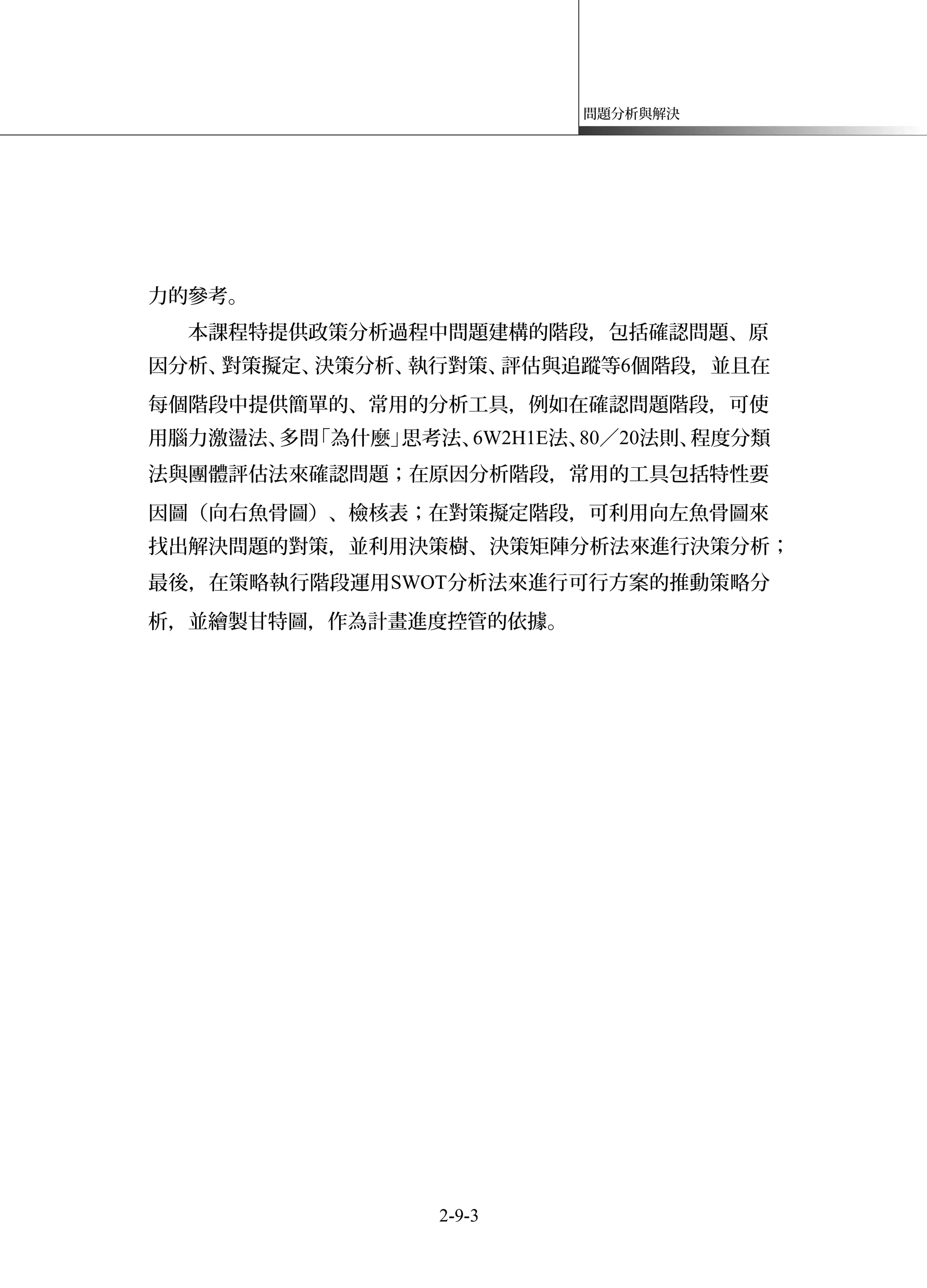 問題分析與解決
力的參考。
本課程特提供政策分析過程中問題建構的階段，包括確認問題、原
因分析、對策擬定、決策分析、執行對策、評估與追蹤等6個階段，並且在
每個階段中提供簡單的、常用的分析工具，例如在確認問題階段，可使
用腦力激盪法、多問「為什麼」思考法、6W2H1E法、80／20法則、程度分類
法與團體評估法來確認問題；在原因分析階段，常用的工具包括特性要
因圖（向右魚骨圖）、檢核表；在對策擬定階段，可利用向左魚骨圖來
找出解決問題的對策，並利用決策樹、決策矩陣分析法來進行決策分析；
最後，在策略執行階段運用SWOT分析法來進行可行方案的推動策略分
析，並繪製甘特圖，作為計畫進度控管的依據。
2-9-3
 