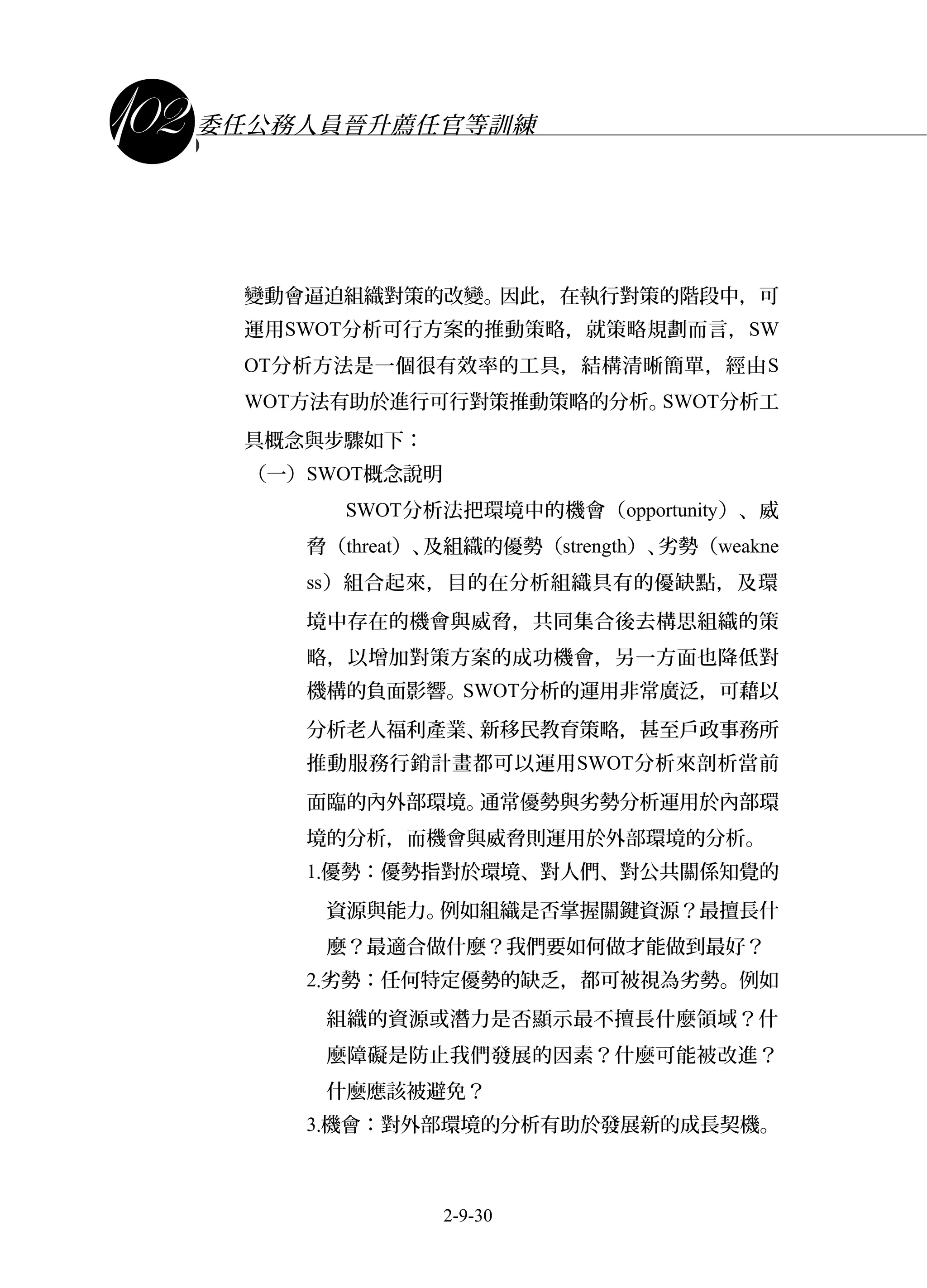 課程講義
委任公務人員晉升薦任官等訓練
變動會逼迫組織對策的改變。因此，在執行對策的階段中，可
運用SWOT分析可行方案的推動策略，就策略規劃而言，SW
OT分析方法是一個很有效率的工具，結構清晰簡單，經由S
WOT方法有助於進行可行對策推動策略的分析。SWOT分析工
具概念與步驟如下：
（一）SWOT概念說明
SWOT分析法把環境中的機會（opportunity）、威
脅（threat）、及組織的優勢（strength）、劣勢（weakne
ss）組合起來，目的在分析組織具有的優缺點，及環
境中存在的機會與威脅，共同集合後去構思組織的策
略，以增加對策方案的成功機會，另一方面也降低對
機構的負面影響。SWOT分析的運用非常廣泛，可藉以
分析老人福利產業、新移民教育策略，甚至戶政事務所
推動服務行銷計畫都可以運用SWOT分析來剖析當前
面臨的內外部環境。通常優勢與劣勢分析運用於內部環
境的分析，而機會與威脅則運用於外部環境的分析。
1.優勢：優勢指對於環境、對人們、對公共關係知覺的
資源與能力。例如組織是否掌握關鍵資源？最擅長什
麼？最適合做什麼？我們要如何做才能做到最好？
2.劣勢：任何特定優勢的缺乏，都可被視為劣勢。例如
組織的資源或潛力是否顯示最不擅長什麼領域？什
麼障礙是防止我們發展的因素？什麼可能被改進？
什麼應該被避免？
3.機會：對外部環境的分析有助於發展新的成長契機。
2-9-30
 