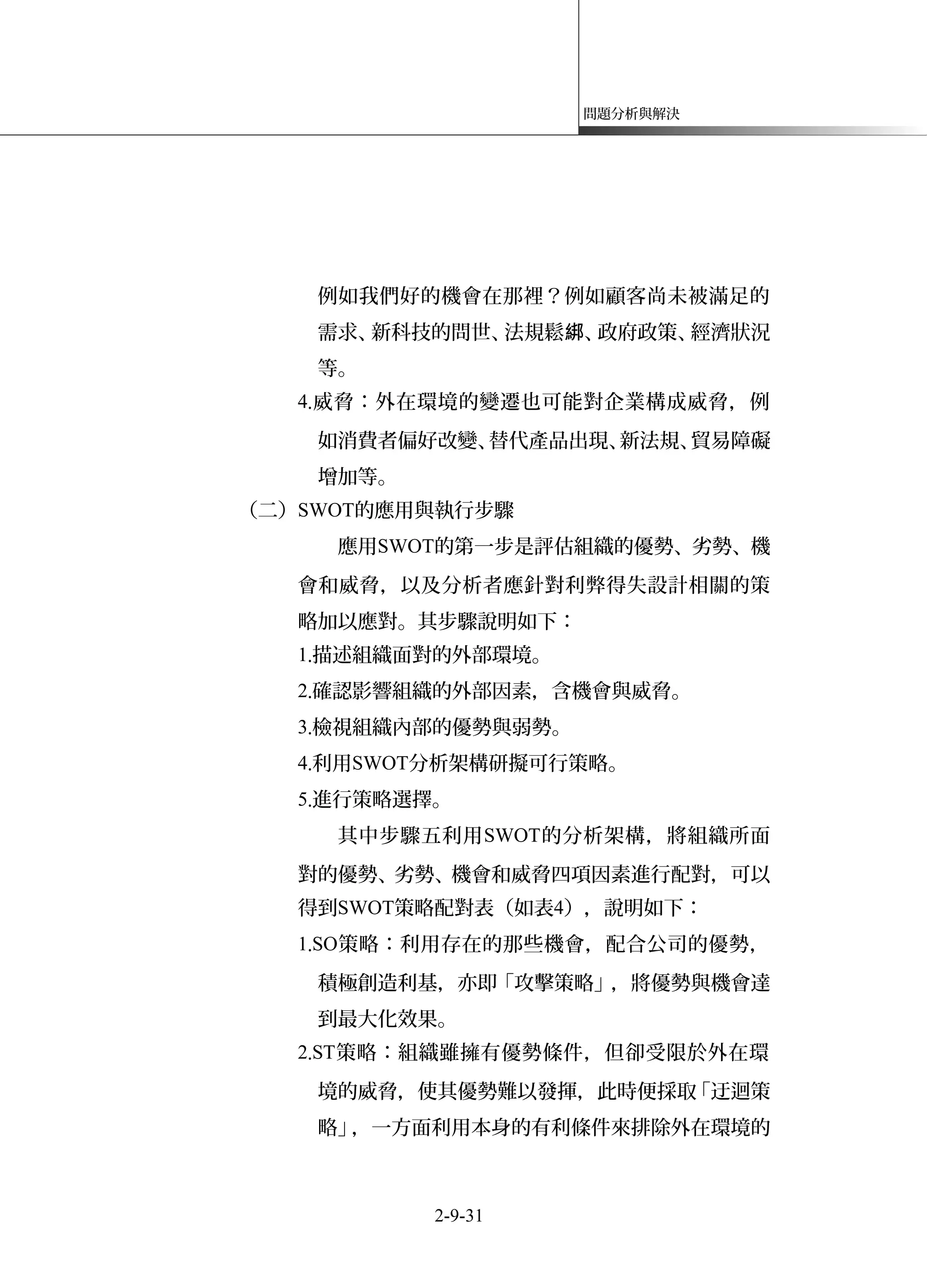 問題分析與解決
例如我們好的機會在那裡？例如顧客尚未被滿足的
需求、新科技的問世、法規鬆 、政府政策、經濟狀況綁
等。
4.威脅：外在環境的變遷也可能對企業構成威脅，例
如消費者偏好改變、替代產品出現、新法規、貿易障礙
增加等。
（二）SWOT的應用與執行步驟
應用SWOT的第一步是評估組織的優勢、劣勢、機
會和威脅，以及分析者應針對利弊得失設計相關的策
略加以應對。其步驟說明如下：
1.描述組織面對的外部環境。
2.確認影響組織的外部因素，含機會與威脅。
3.檢視組織內部的優勢與弱勢。
4.利用SWOT分析架構研擬可行策略。
5.進行策略選擇。
其中步驟五利用SWOT的分析架構，將組織所面
對的優勢、劣勢、機會和威脅四項因素進行配對，可以
得到SWOT策略配對表（如表4），說明如下：
1.SO策略：利用存在的那些機會，配合公司的優勢，
積極創造利基，亦即「攻擊策略」，將優勢與機會達
到最大化效果。
2.ST策略：組織雖擁有優勢條件，但卻受限於外在環
境的威脅，使其優勢難以發揮，此時便採取「迂迴策
略」，一方面利用本身的有利條件來排除外在環境的
2-9-31
 