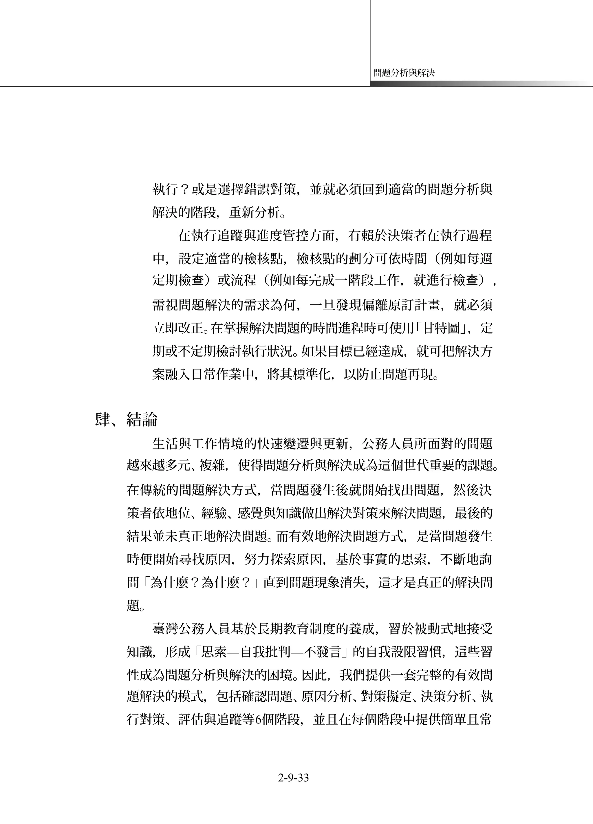 問題分析與解決
執行？或是選擇錯誤對策，並就必須回到適當的問題分析與
解決的階段，重新分析。
在執行追蹤與進度管控方面，有賴於決策者在執行過程
中，設定適當的檢核點，檢核點的劃分可依時間（例如每週
定期檢 ）或流程（例如每完成一階段工作，就進行檢 ）查 查 ，
需視問題解決的需求為何，一旦發現偏離原訂計畫，就必須
立即改正。在掌握解決問題的時間進程時可使用「甘特圖」，定
期或不定期檢討執行狀況。如果目標已經達成，就可把解決方
案融入日常作業中，將其標準化，以防止問題再現。
肆、結論
生活與工作情境的快速變遷與更新，公務人員所面對的問題
越來越多元、複雜，使得問題分析與解決成為這個世代重要的課題。
在傳統的問題解決方式，當問題發生後就開始找出問題，然後決
策者依地位、經驗、感覺與知識做出解決對策來解決問題，最後的
結果並未真正地解決問題。而有效地解決問題方式，是當問題發生
時便開始尋找原因，努力探索原因，基於事實的思索，不斷地詢
問「為什麼？為什麼？」直到問題現象消失，這才是真正的解決問
題。
臺灣公務人員基於長期教育制度的養成，習於被動式地接受
知識，形成「思索—自我批判—不發言」的自我設限習慣，這些習
性成為問題分析與解決的困境。因此，我們提供一套完整的有效問
題解決的模式，包括確認問題、原因分析、對策擬定、決策分析、執
行對策、評估與追蹤等6個階段，並且在每個階段中提供簡單且常
2-9-33
 