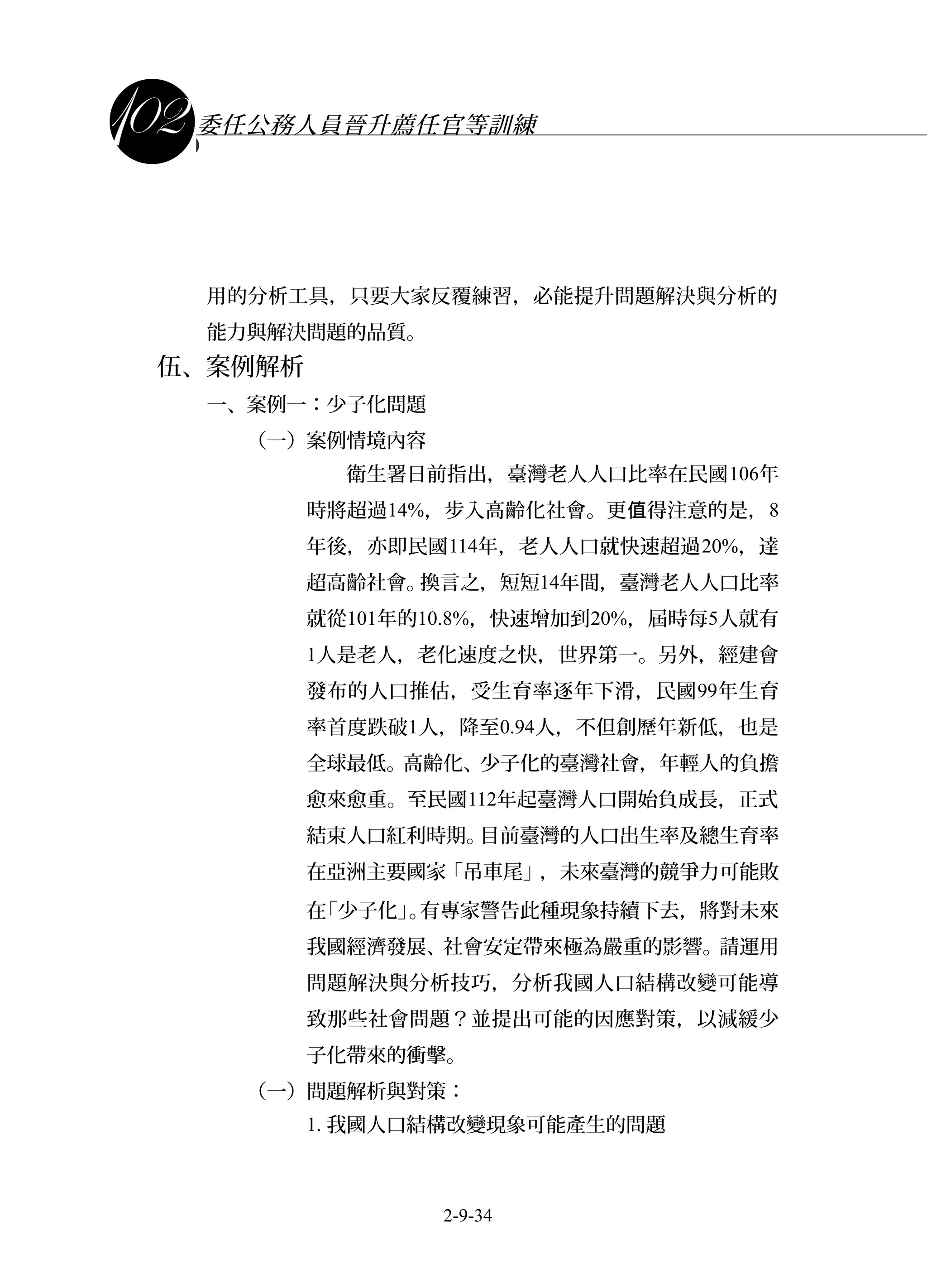課程講義
委任公務人員晉升薦任官等訓練
用的分析工具，只要大家反覆練習，必能提升問題解決與分析的
能力與解決問題的品質。
伍、案例解析
一、案例一：少子化問題
（一）案例情境內容
衛生署日前指出，臺灣老人人口比率在民國106年
時將超過14%，步入高齡化社會。更 得注意的是，值 8
年後，亦即民國114年，老人人口就快速超過20%，達
超高齡社會。換言之，短短14年間，臺灣老人人口比率
就從101年的10.8%，快速增加到20%，屆時每5人就有
1人是老人，老化速度之快，世界第一。另外，經建會
發布的人口推估，受生育率逐年下滑，民國99年生育
率首度跌破1人，降至0.94人，不但創歷年新低，也是
全球最低。高齡化、少子化的臺灣社會，年輕人的負擔
愈來愈重。至民國112年起臺灣人口開始負成長，正式
結束人口紅利時期。目前臺灣的人口出生率及總生育率
在亞洲主要國家「吊車尾」，未來臺灣的競爭力可能敗
在「少子化」。有專家警告此種現象持續下去，將對未來
我國經濟發展、社會安定帶來極為嚴重的影響。請運用
問題解決與分析技巧，分析我國人口結構改變可能導
致那些社會問題？並提出可能的因應對策，以減緩少
子化帶來的衝擊。
（一）問題解析與對策：
1. 我國人口結構改變現象可能產生的問題
2-9-34
 