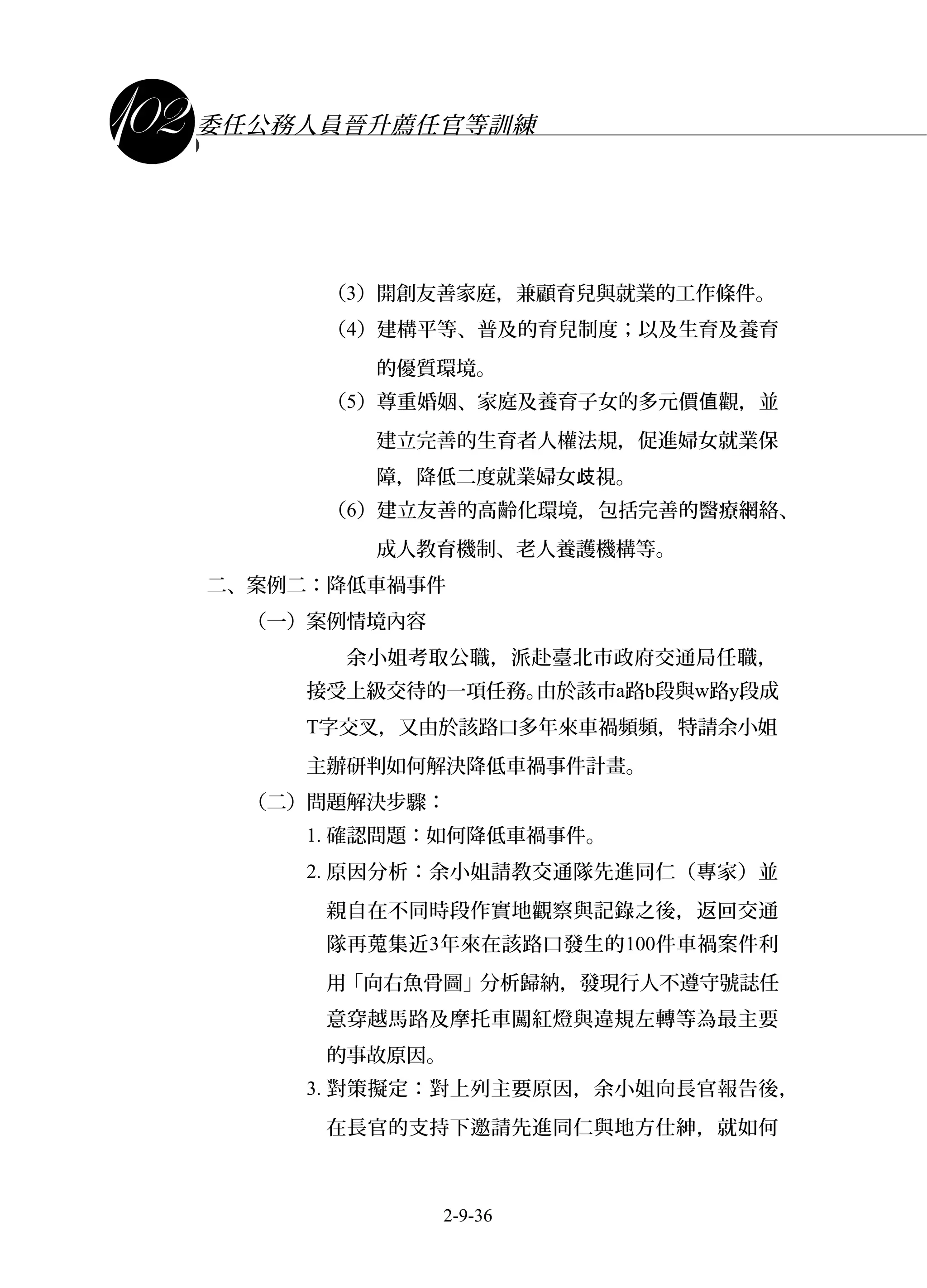課程講義
委任公務人員晉升薦任官等訓練
（3）開創友善家庭，兼顧育兒與就業的工作條件。
（4）建構平等、普及的育兒制度；以及生育及養育
的優質環境。
（5）尊重婚姻、家庭及養育子女的多元價 觀，並值
建立完善的生育者人權法規，促進婦女就業保
障，降低二度就業婦女 視。歧
（6）建立友善的高齡化環境，包括完善的醫療網絡、
成人教育機制、老人養護機構等。
二、案例二：降低車禍事件
（一）案例情境內容
余小姐考取公職，派赴臺北市政府交通局任職，
接受上級交待的一項任務。由於該市a路b段與w路y段成
T字交叉，又由於該路口多年來車禍頻頻，特請余小姐
主辦研判如何解決降低車禍事件計畫。
（二）問題解決步驟：
1. 確認問題：如何降低車禍事件。
2. 原因分析：余小姐請教交通隊先進同仁（專家）並
親自在不同時段作實地觀察與記錄之後，返回交通
隊再蒐集近3年來在該路口發生的100件車禍案件利
用「向右魚骨圖」分析歸納，發現行人不遵守號誌任
意穿越馬路及摩托車闖紅燈與違規左轉等為最主要
的事故原因。
3. 對策擬定：對上列主要原因，余小姐向長官報告後，
在長官的支持下邀請先進同仁與地方仕紳，就如何
2-9-36
 