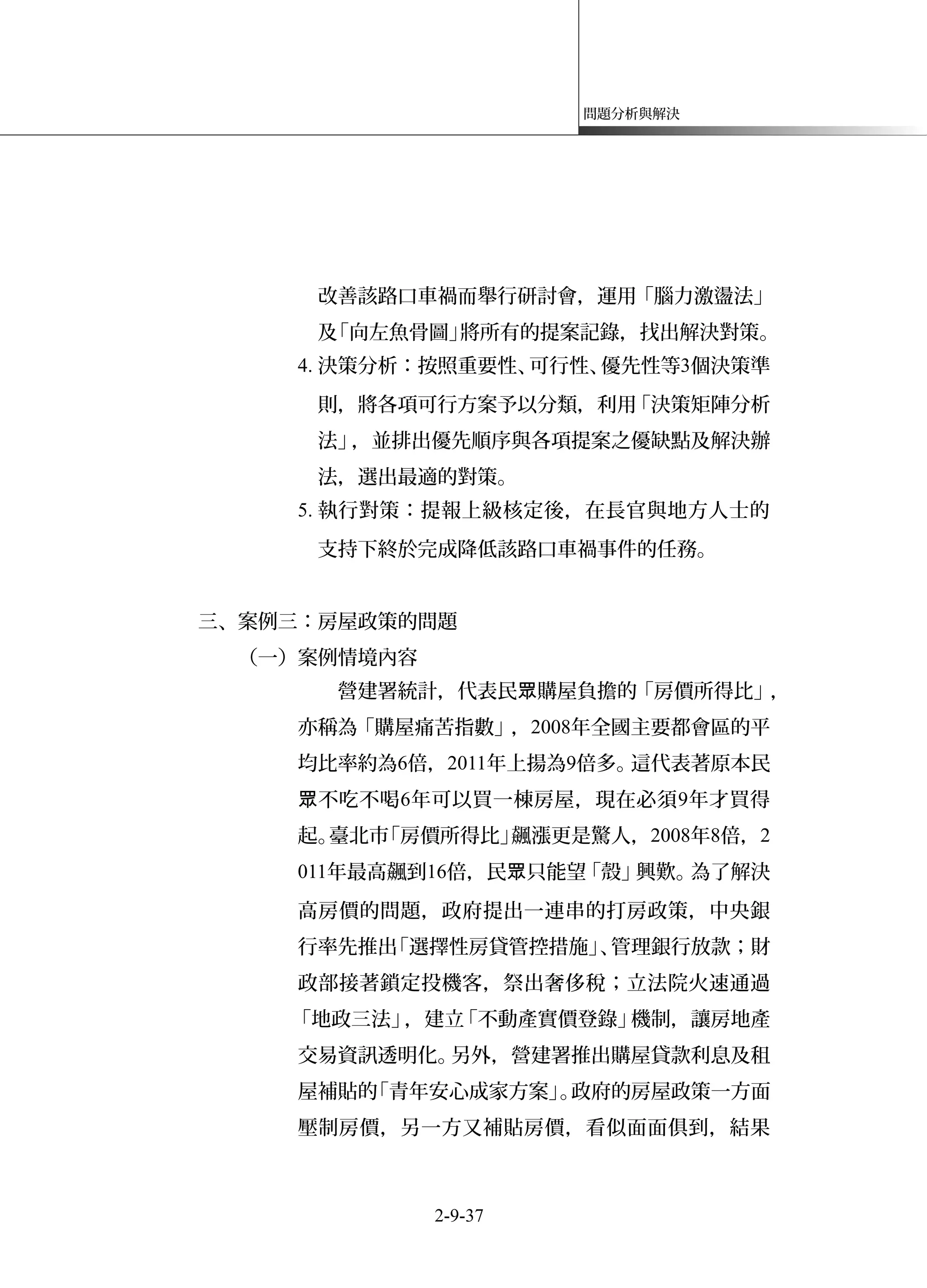 問題分析與解決
改善該路口車禍而舉行研討會，運用「腦力激盪法」
及「向左魚骨圖」將所有的提案記錄，找出解決對策。
4. 決策分析：按照重要性、可行性、優先性等3個決策準
則，將各項可行方案予以分類，利用「決策矩陣分析
法」，並排出優先順序與各項提案之優缺點及解決辦
法，選出最適的對策。
5. 執行對策：提報上級核定後，在長官與地方人士的
支持下終於完成降低該路口車禍事件的任務。
三、案例三：房屋政策的問題
（一）案例情境內容
營建署統計，代表民 購屋負擔的「房價所得比」眾 ，
亦稱為「購屋痛苦指數」，2008年全國主要都會區的平
均比率約為6倍，2011年上揚為9倍多。這代表著原本民
不吃不喝眾 6年可以買一棟房屋，現在必須9年才買得
起。臺北市「房價所得比」飆漲更是驚人，2008年8倍，2
011年最高飆到16倍，民 只能望「殼」興歎。為了解決眾
高房價的問題，政府提出一連串的打房政策，中央銀
行率先推出「選擇性房貸管控措施」、管理銀行放款；財
政部接著鎖定投機客，祭出奢侈稅；立法院火速通過
「地政三法」，建立「不動產實價登錄」機制，讓房地產
交易資訊透明化。另外，營建署推出購屋貸款利息及租
屋補貼的「青年安心成家方案」。政府的房屋政策一方面
壓制房價，另一方又補貼房價，看似面面俱到，結果
2-9-37
 