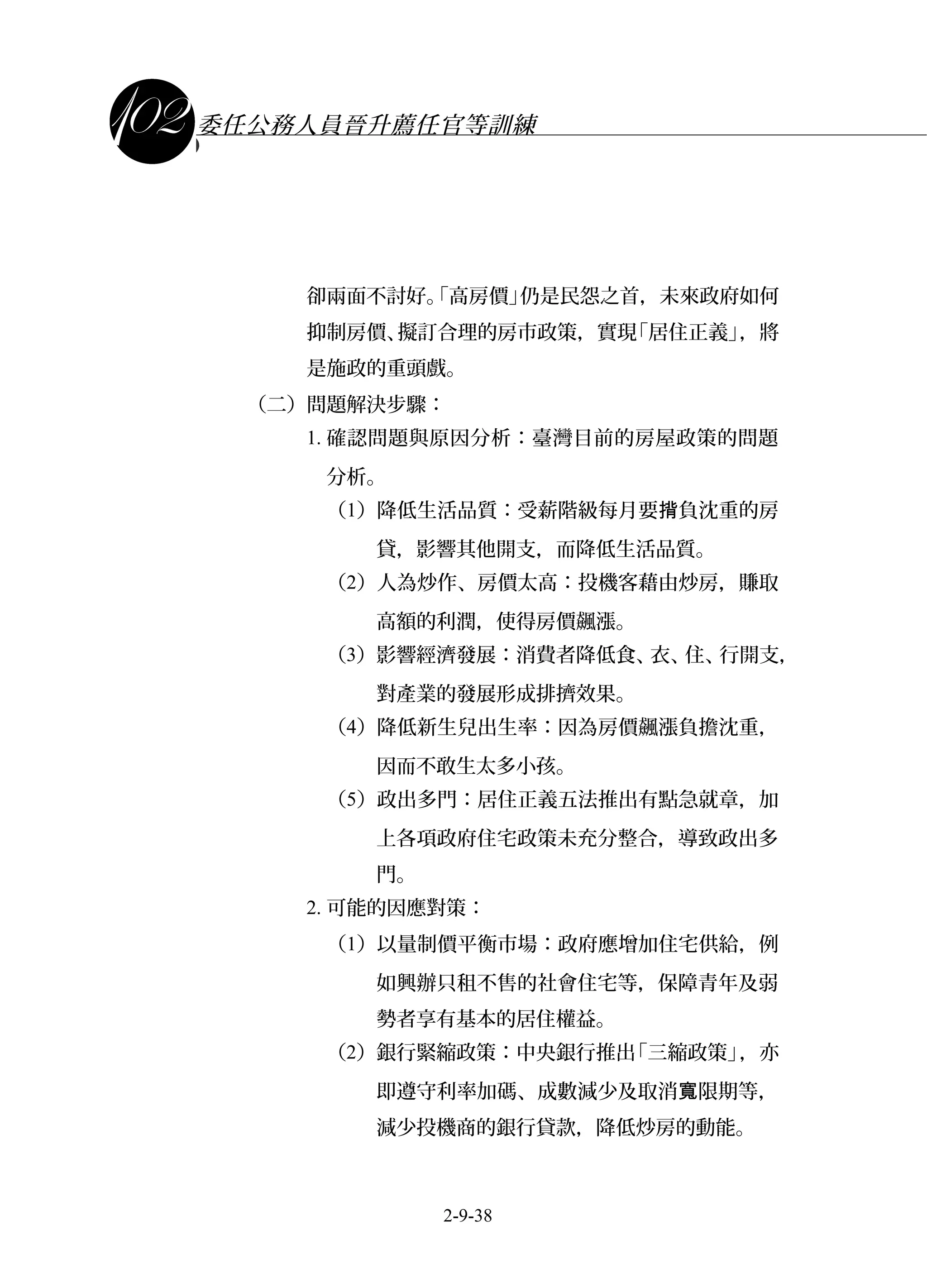 課程講義
委任公務人員晉升薦任官等訓練
卻兩面不討好。「高房價」仍是民怨之首，未來政府如何
抑制房價、擬訂合理的房市政策，實現「居住正義」，將
是施政的重頭戲。
（二）問題解決步驟：
1. 確認問題與原因分析：臺灣目前的房屋政策的問題
分析。
（1）降低生活品質：受薪階級每月要 負沈重的房揹
貸，影響其他開支，而降低生活品質。
（2）人為炒作、房價太高：投機客藉由炒房，賺取
高額的利潤，使得房價飆漲。
（3）影響經濟發展：消費者降低食、衣、住、行開支，
對產業的發展形成排擠效果。
（4）降低新生兒出生率：因為房價飆漲負擔沈重，
因而不敢生太多小孩。
（5）政出多門：居住正義五法推出有點急就章，加
上各項政府住宅政策未充分整合，導致政出多
門。
2. 可能的因應對策：
（1）以量制價平衡市場：政府應增加住宅供給，例
如興辦只租不售的社會住宅等，保障青年及弱
勢者享有基本的居住權益。
（2）銀行緊縮政策：中央銀行推出「三縮政策」，亦
即遵守利率加碼、成數減少及取消 限期等，寬
減少投機商的銀行貸款，降低炒房的動能。
2-9-38
 