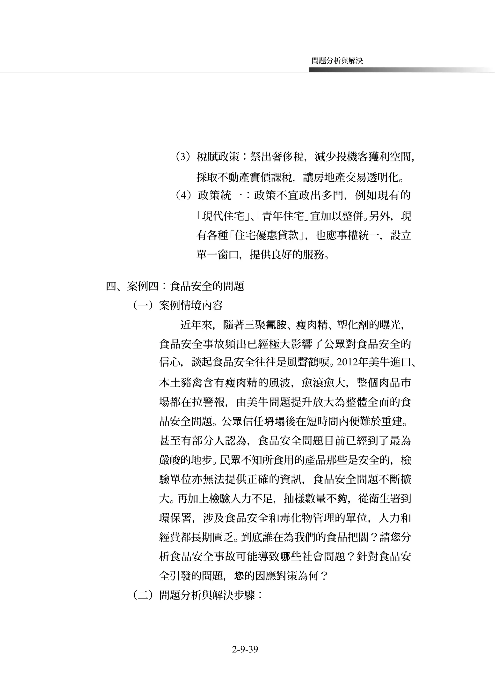 問題分析與解決
（3）稅賦政策：祭出奢侈稅，減少投機客獲利空間，
採取不動產實價課稅，讓房地產交易透明化。
（4）政策統一：政策不宜政出多門，例如現有的
「現代住宅」、「青年住宅」宜加以整併。另外，現
有各種「住宅優惠貸款」，也應事權統一，設立
單一窗口，提供良好的服務。
四、案例四：食品安全的問題
（一）案例情境內容
近年來，隨著三聚 、瘦肉精、塑化劑的曝光，氰胺
食品安全事故頻出已經極大影響了公 對食品安全的眾
信心，談起食品安全往往是風聲鶴唳。2012年美牛進口、
本土豬禽含有瘦肉精的風波，愈滾愈大，整個肉品市
場都在拉警報，由美牛問題提升放大為整體全面的食
品安全問題。公 信任 後在短時間內便難於重建。眾 坍塌
甚至有部分人認為，食品安全問題目前已經到了最為
嚴峻的地步。民 不知所食用的產品那些是安全的，檢眾
驗單位亦無法提供正確的資訊，食品安全問題不斷擴
大。再加上檢驗人力不足，抽樣數量不 ，從衛生署到夠
環保署，涉及食品安全和毒化物管理的單位，人力和
經費都長期匱乏。到底誰在為我們的食品把關？請 分您
析食品安全事故可能導致 些社會問題？針對食品安哪
全引發的問題， 的因應對策為何？您
（二）問題分析與解決步驟：
2-9-39
 